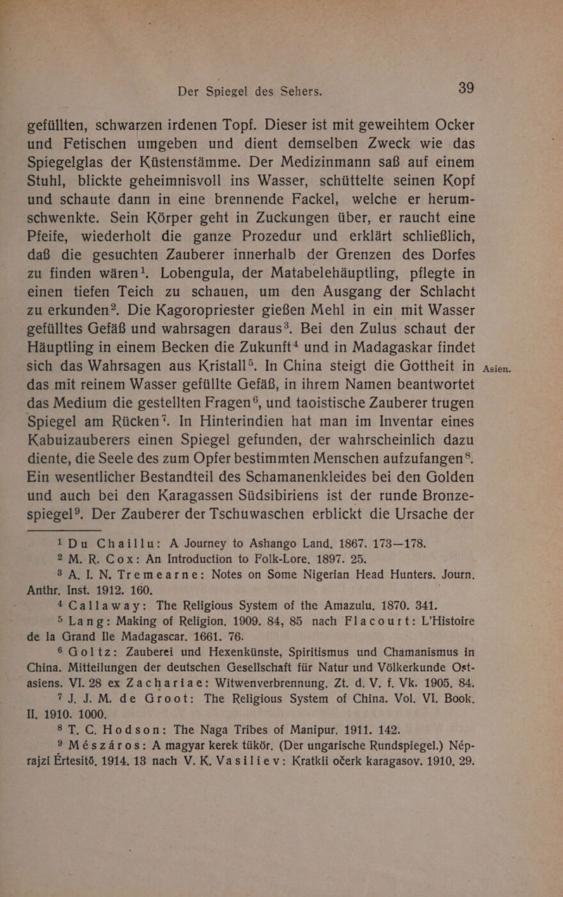 gefüllten, schwarzen irdenen Topf. Dieser ist mit geweihtem Ocker und Fetischen umgeben und dient demselben Zweck wie ‚das Spiegelglas der Küstenstämme. Der Medizinmann saß auf einem Stuhl, blickte geheimnisvoll ins Wasser, schüttelte seinen Kopf und schaute dann in eine brennende Fackel, welche er herum- schwenkte. Sein Körper geht in Zuckungen über, er raucht eine Pfeife, wiederholt die ganze Prozedur und erklärt schließlich, daß die gesuchten Zauberer innerhalb der Grenzen des Dorfes zu finden wären!. Lobengula, der Matabelehäuptling, pflegte in einen tiefen Teich zu schauen, um den Ausgang der Schlacht zu erkunden?. Die Kagoropriester gießen Mehl in ein mit Wasser gefülltes Gefäß und wahrsagen daraus®. Bei den Zulus schaut der Häuptling in einem Becken die Zukunit* und in Madagaskar findet sich das Wahrsagen aus Kristall?. In China steigt die Gottheit in das mit reinem Wasser gefüllte Gefäß, in ihrem Namen beantwortet das Medium die gestellten Fragen®, und taoistische Zauberer trugen Spiegel am Rücken‘. In Hinterindien hat man im Inventar eines Kabuizauberers einen Spiegel gefunden, der wahrscheinlich dazu diente, die Seele des zum Opfer bestimmten Menschen aufzufangen°. Ein wesentlicher Bestandteil des Schamanenkleides bei den Golden und auch bei den Karagassen Südsibiriens ist der runde Bronze- 1Du Chaillu: A Journey to Ashango Land. 1867. 173—178. 2 M. R. Cox: An Introduction to Folk-Lore. 1897. 25. 3 A.I. N. Tremearne: Notes on Some Nigerian Head Hunters. Journ. Anthr. Inst. 1912. 160. *Callaway: The Religious System of the Amazulu. 1870. 341. 5 Lang: Making of Religion, 1909. 84, 85 nach Flacourt: L’Histoire de la Grand lie Madagascar. 1661. 76. 6 Goltz: Zauberei und Hexenkünste, Spiritismus und Chamanismus in China. Mitteilungen der deutschen Gesellschaft für Natur und Völkerkunde Ost- asiens. VI. 28 ex Zachariae: Witwenverbrennung, Zt. d. V. f. Vk. 1905. 84. 7J. J. M. de Groot: The Religious System of China. Vol. VI. Book. II. 1910. 1000. 8T.C. Hodson: The Naga Tribes of Manipur, 1911. 142. 9 M&amp;szäros: A magyar kerek tükör. (Der ungarische Rundspiegel.) Nep- rajzi Ertesitö, 1914. 13 nach V.K. Vasiliev: Kratkii o&amp;erk karagasov. 1910. 29. Asien.