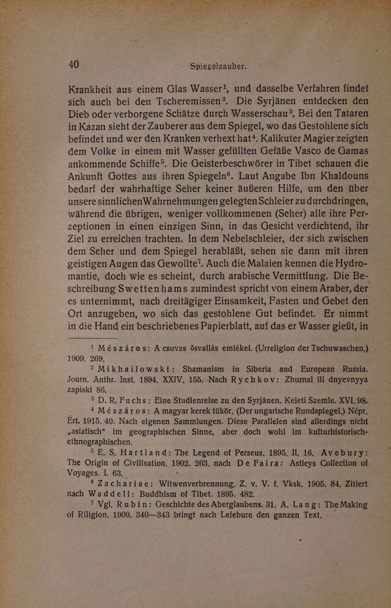 Krankheit aus einem Glas Wasser!, und dasselbe Verfahren findet sich auch bei den Tscheremissen?. Die Syrjänen entdecken den Dieb oder verborgene Schätze durch Wasserschau®. Bei den Tataren in Kazan sieht der Zauberer aus dem Spiegel, wo das Gestohlene sich befindet und wer den Kranken verhext hat“. Kalikuter Magier zeigten dem Volke in einen mit Wasser gefüllten Gefäße Vasco de Gamas ankommende Schiffe®. Die Geisterbeschwörer in Tibet schauen die Ankunft Gottes aus ihren Spiegeln®. Laut Angabe Ibn Khaldouns bedarf der wahrhaftige Seher keiner äußeren Hilfe, um den über unsere sinnlichenWahrnehmungen gelegtenSchleier zu durchdringen, während die übrigen, weniger vollkommenen (Seher) alle ihre Per- zeptionen in einen einzigen Sinn, in das Gesicht verdichtend, ihr Ziel zu erreichen trachten. In dem Nebelschleier, der sich zwischen dem Seher und dem Spiegel herabläßt, sehen sie dann mit ihren geistigen Augen das Gewollte”. Auch die Malaien kennen die Hydro- mantie, doch wie es scheint, durch arabische Vermittlung. Die Be- schreibung Swettenhams zumindest spricht von einem Araber, der es unternimmt, nach dreitägiger Einsamkeit, Fasten und Gebet den Ort anzugeben, wo sich das gestohlene Gut befindet. Er nimmt in die Hand ein beschriebenes Papierblatt, auf das er Wasser gießt, in 1 Me&amp;szäros: A csuvas ösvalläs emlekei. (Urreligion der Tschuwaschen.) 1909. 269. ® Mikhailowski: Shamanism in Siberia and European Russia. Journ. Anthr. Inst, 1894. XXIV. 155.-Nach Rychkov: Zhurnal ili dnyevnyya zapiski 86. ® D.R. Fuchs: Eine Studienreise zu den Syrjänen. Keleti Szemle. XVI. 98. * M&amp;szäros: A magyar kerek tükör. (Der ungarische Rundspiegel.) Ne£pr. Ert. 1915. 40. Nach eigenen Sammlungen. Diese Parallelen sind allerdings nicht eihhnographischen. ®E.S. Hartland: The Legend of Perseus. 1895. II. 16. Avebury: The Origin of Civilisation, 298: 263. nach De Faira: Astleys Collection of Voyages. I. 63. 6 Zachariae: ibn Z. v. V. f. Vksk, 1905. 84, Zitiert nach Waddell: Buddhism of Tibet. 1895. 482. ” Vgl. Rubin: Geschichte des Aberglaubens. 31. A. Lang: The Making of Riligion. 1909. 340—343 bringt nach Lefebure den ganzen Text,