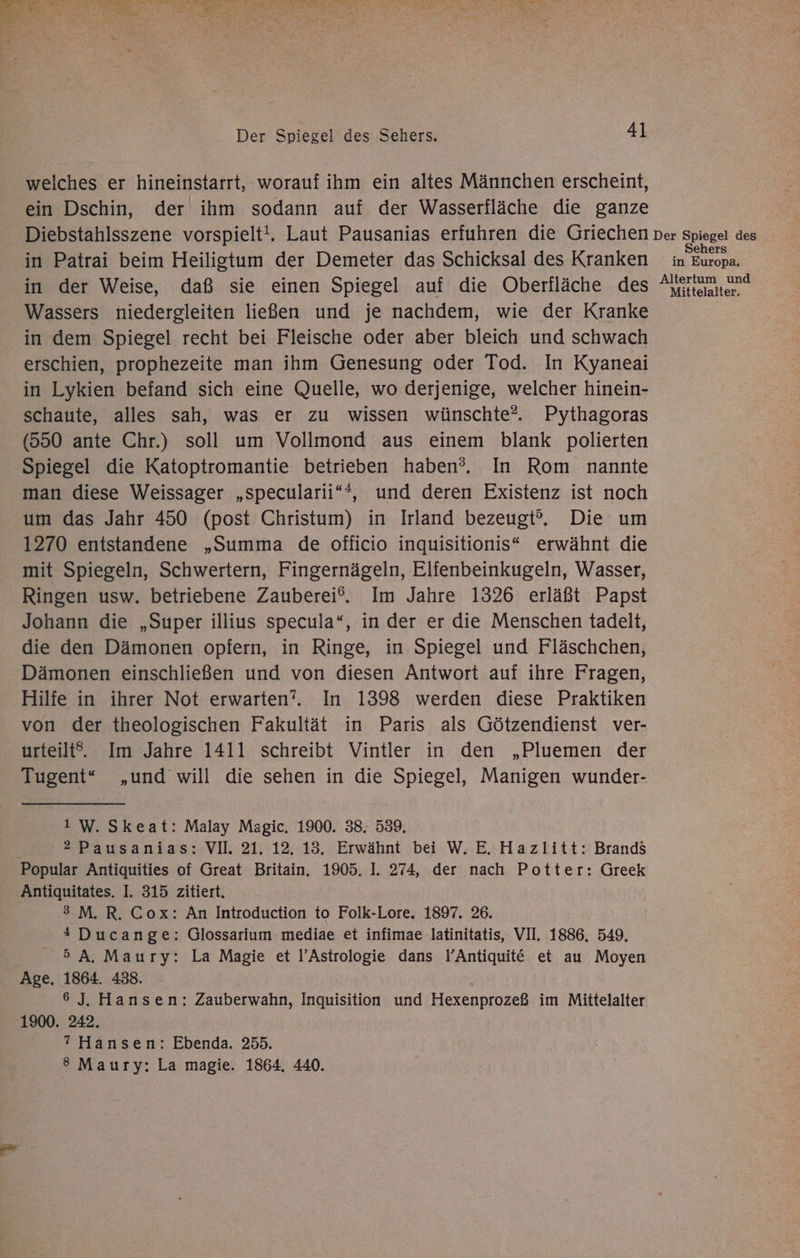 welches er hineinstarrt, worauf ihm ein altes Männchen erscheint, ein Dschin, der ihm sodann auf der Wasserfläche die ganze Diebstahlsszene vorspielt!. Laut Pausanias erfuhren die Griechen Der Spiegel des in Patrai beim Heiligtum der Demeter das Schicksal des Kranken in Europa. in der Weise, daß sie einen Spiegel auf die Oberfläche des Am and Wassers niedergleiten ließen und je nachdem, wie der Kranke in dem Spiegel recht bei Fleische oder aber bleich und schwach erschien, prophezeite man ihm Genesung oder Tod. In Kyaneai in Lykien befand sich eine Quelle, wo derjenige, welcher hinein- schaute, alles sah, was er zu wissen wünschte? Pythagoras (550 ante Chr.) soll um Vollmond aus einem blank polierten Spiegel die Katoptromantie betrieben haben?. In Rom nannte man diese Weissager „specularii“*, und deren Existenz ist noch um das Jahr 450 (post Christum) in Irland bezeugt”. Die um 1270 entstandene „Summa de officio inquisitionis“ erwähnt die mit Spiegeln, Schwertern, Fingernägeln, Elifenbeinkugeln, Wasser, Ringen usw. betriebene Zauberei®. Im Jahre 1326 erläßt Papst Johann die „Super illius specula“, in der er die Menschen tadelt, die den Dämonen opfern, in Ringe, in Spiegel und Fläschchen, Dämonen einschließen und von diesen Antwort auf ihre Fragen, Hilfe in ihrer Not erwarten”. In 1398 werden diese Praktiken von der theologischen Fakultät in Paris als Götzendienst ver- urteilt. Im Jahre 1411 schreibt Vintler in den „Pluemen der Tugent“ „und will die sehen in die Spiegel, Manigen wunder- 1 W.Skeat: Malay Magic. 1900. 38. 539. 2 Pausanias: VII. 21. 12. 13. Erwähnt bei W. E. Hazlitt: Brands Popular Antiquities of Great Britain. 1905. 1. 274, der nach Potter: Greek Antiquitates. I. 315 zitiert. 3 M.R. Cox: An Introduction to Folk-Lore,. 1897, 26. 4 Ducange: Glossarium mediae et infimae latinitatis, VII. 1886. 549. 5A. Maury: La Magie et l’Astrologie dans I’Antiquit&amp;€ et au Moyen Age. 1864. 438. 6 J. Hansen: Zauberwahn, Inquisition und Hexenprozeß im Mittelalter 1900. 242. ? Hansen: Ebenda. 255. 8 Maury: La magie. 1864. 440.
