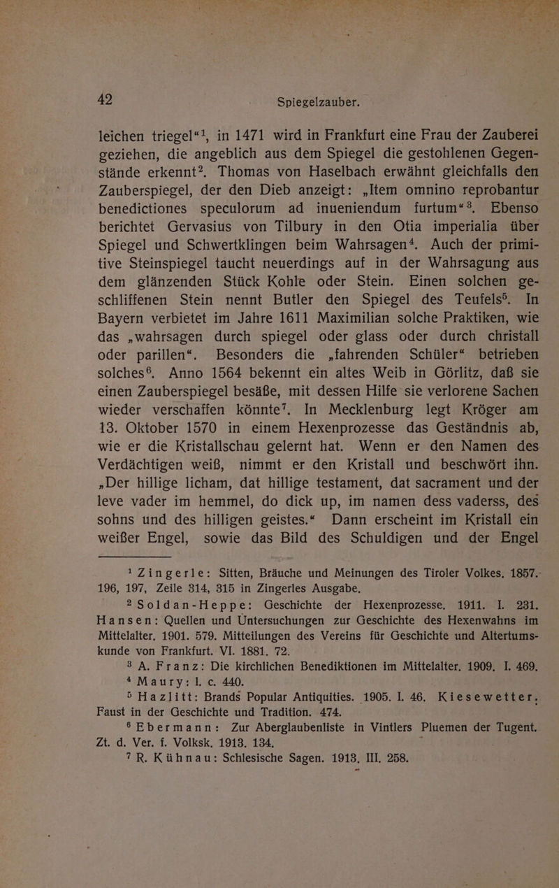 leichen triegel“!, in 1471 wird in Frankfurt eine Frau der Zauberei geziehen, die angeblich aus dem Spiegel die gestohlenen Gegen- stände erkennt? Thomas von Haselbach erwähnt gleichfalls den Zauberspiegel, der den Dieb anzeigt: „Item omnino reprobantur benedictiones speculorum ad inueniendum furtum“?, Ebenso berichtet Gervasius von Tilbury in den Otia imperialia über Spiegel und Schwertklingen beim Wahrsagen®*. Auch der primi- tive Steinspiegel taucht neuerdings auf in der Wahrsagung aus dem glänzenden Stück Kohle oder Stein. Einen solchen ge- schliffenen Stein nennt Butler den Spiegel des Teufels®. In Bayern verbietet im Jahre 1611 Maximilian solche Praktiken, wie das „wahrsagen durch spiegel oder glass oder durch christall oder parillen“. Besonders die „fahrenden Schüler“ betrieben solches®. Anno 1564 bekennt ein altes Weib in Görlitz, daß sie einen Zauberspiegel besäße, mit dessen Hilfe sie verlorene Sachen wieder verschaffen könnte”. In Mecklenburg legt Kröger am 13. Oktober 1570 in einem Hexenprozesse das Geständnis ab, wie er die Kristallschau gelernt hat. Wenn er den Namen des Verdächtigen weiß, nimmt er den Kristall und beschwört ihn. „Der hillige licham, dat hillige testament, dat sacramıent und der leve vader im hemmel, do dick up, im namen dess vaderss, des sohns und des hilligen geistes.“ Dann erscheint im Kristall ein weißer Engel, sowie das Bild des Schuldigen und der Engel ı Zingerle: Sitten, Bräuche und Meinungen des Tiroler Volkes, 1857.- 196, 197, Zeile 314, 315 in Zingerles Ausgabe. 2Soldan-Heppe: Geschichte der Hexenprozesse. 1911. I. 231. Hansen: Quellen und Untersuchungen zur Geschichte des Hexenwahns im Mittelalter. 1901. 579. Mitteilungen des Vereins für Geschichte und Altertums- kunde von Frankfurt. VI. 1881. 72. 3 A. Franz: Die kirchlichen Benediktionen im Mittelalter. 1909. I. 469, * Maury:l].c. 440. 5 Hazlitt: Brands Popular Antiquities. 1905. 1. 46. Kiesewetter. Faust in der Geschichte und Tradition. 474. 6 Ebermann: Zur Aberglaubenliste in Vintlers Pluemen der Tugent. Zt. d. Ver. f. Volksk. 1913. 134. : ”R. Kühnau: Schlesische Sagen. 1913. III. 258.