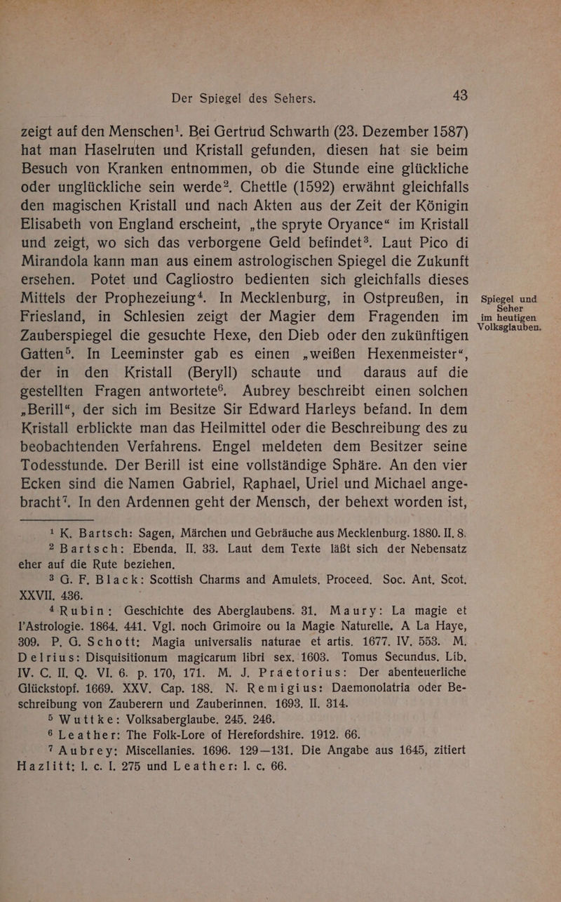 zeigt auf den Menschen!. Bei Gertrud Schwarth (23. Dezember 1587) hat man Haselruten und Kristall gefunden, diesen hat sie beim Besuch von Kranken entnommen, ob die Stunde eine glückliche oder unglückliche sein werde?. Chettle (1592) erwähnt gleichfalls den magischen Kristall und nach Akten aus der Zeit der Königin Elisabeth von England erscheint, „the spryte Oryance“ im Kristall und zeigt, wo sich das verborgene Geld befindet?. Laut Pico di Mirandola kann man aus einem astrologischen Spiegel die Zukunft ersehen. Potet und Cagliostro bedienten sich gleichfalls dieses Mittels der Prophezeiung“ In Mecklenburg, in Ostpreußen, in Friesland, in Schlesien zeigt der Magier dem Fragenden im Zauberspiegel die gesuchte Hexe, den Dieb oder den zukünftigen Gatten®. In Leeminster gab es einen „weißen Hexenmeister“, der in den Kristall (Beryli) schaute und daraus auf die gestellten Fragen antwortete®. Aubrey beschreibt einen solchen „Berill“, der sich im Besitze Sir Edward Harleys befand. In dem Kristall erblickte man das Heilmittel oder die Beschreibung des zu beobachtenden Verfahrens. Engel meldeten dem Besitzer seine Todesstunde. Der Berill ist eine vollständige Sphäre. An den vier Ecken sind die Namen Gabriel, Raphael, Uriel und Michael ange- bracht”. In den Ardennen geht der Mensch, der behext worden ist, ı K. Bartsch: Sagen, Märchen und Gebräuche aus Mecklenburg. 1880. II. 8. 2 Bartsch: Ebenda. II, 33. Laut dem Texte läßt sich der Nebensatz eher auf die Rute beziehen, 3G.F. Black: Scottish Charms and Amulets. Proceed. Soc. Ant, Scot. XXVI. 486. | ‚ “Rubin: Geschichte des Aberglaubens. 31. Maury: La magie et l’Astrologie. 1864. 441. Vgl. noch Grimoire ou la Magie Naturelle. A La Haye, 309. P. G. Schott: Magia universalis naturae et artis. 1677. IV. 553. M. Delrius: Disquisitionum magicarum libri sex. 1603. Tomus Secundus. Lib, m SROVEE p 1%, 171. M. 3 Präetorius? ‚Der abenteuerliche Glückstopf. 1669. XXV. Cap. 188. N. Remigius: Daemonolatria oder Be- schreibung von Zauberern und Zauberinnen. 1693. II. 314. 5 Wuttke: Volksaberglaube. 245. 246. 6 Leather: The Folk-Lore of Herefordshire. 1912. 66. ?” Aubrey: Miscellanies. 1696. 129—131. Die Angabe aus 1645, zitiert Paz tecel. 275 und Leather:l.c 66, Spiegel und Seher im heutigen Volksglauben.
