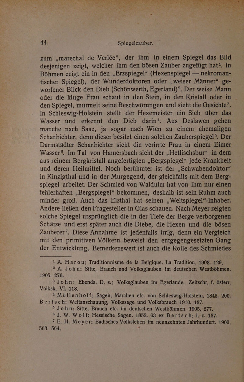 Bw Er N ed RE » a FE FR ET - EEE a SH FR u ee a A Ne ER N en ange Aus ». a rn are, 2 a f u Ä A: er DI“ 2 44 Spiegelzauber. zum „marechal de Verl&amp;e“, der ihm in einem Spiegel das Bild desjenigen zeigt, welcher ihm den bösen Zauber zugefügt hat!. In Böhmen zeigt ein in den „Erzspiegel* (Hexenspiegel — nekroman- tischer Spiegel), der Wunderdoktoren oder „weiser Männer“ ge- worfener Blick den Dieb (Schönwerth, Egerland)?. Der weise Mann oder die kluge Frau schaut in den Stein, in den Kristall oder in den Spiegel, murmelt seine Beschwörungen und sieht die Gesichte®. In Schleswig-Holstein stellt der Hexemeister ein Sieb über das Wasser und erkennt den Dieb darin‘. Aus Deslawen gehen manche nach Saaz, ja sogar nach Wien zu einem ehemaligen Scharfrichter, denn dieser besitzt einen solchen Zauberspiegel°. Der Darmstädter Scharfrichter sieht die verirrte Frau in einem Eimer Wasser®. Im Tal von Hamersbach sieht der „Hetlischsbur* in dem aus reinem Bergkristall angefertigten „Bergspiegel“ jede Krankheit und deren Heilmittel. Noch berühmter ist der „Schwabendoktor“ in Kinzigthal und in der Murgegend, der gleichfalls mit dem Berg- spiegel arbeitet. Der Schmied von Waldulm hat von ihm nur einen fehlerhaften „Bergspiegel* bekommen, deshalb ist sein Ruhm auch minder groß. Auch das Elzthal hat seinen „Weltspiegel“-Inhaber. Andere ließen den Fragesteller in Glas schauen. Nach Meyer zeigten solche Spiegel ursprünglich die in der Tiefe der Berge verborgenen Schätze und erst später auch die Diebe, die Hexen und die bösen Zauberer’. Diese Annahme ist jedenfalls irrig, denn ein Vergleich mit den primitiven Völkern beweist den entgegengesetzten Gang der Entwicklung, Bemerkenswert ist auch die Rolle des Schmiedes ı A. Harou:; Traditionnisme de la Belgique. La Tradition. 1903. 129. ®2 A. John; Sitte, Brauch und Volksglauben im deutschen Westböhmen. 1905. 276. ® John: Ebenda. D. s.; Volksglauben im Egerlande. Zeitschr. f. österr. Volksk. VI. 118. | “* Müllenhoff: Sagen, Märchen etc. von Schleswig-Holstein. 1845. 200. Bertsch: Weltanschauung, Volkssage und Volksbrauch 1910. 137. 5 John: Sitte, Brauch etc. im deutschen Westböhmen. 1905, 277. 6 J. W. Wolf: Hessische Sagen. 1853. 63 ex Bertsch;l. c. 137. ° E. H. Meyer: Badisches Volksleben im neunzehnten Jahrhundert. 1900. 563. 564, Mk