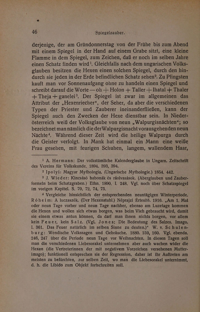 derjenige, der am Gründonnerstag von der Frühe bis zum Abend mit einem Spiegel in der Hand auf einem Grabe sitzt, eine kleine Flamme in dem Spiegel, zum Zeichen, daß er noch im selben Jahre einen Schatz finden wird!, Gleichfalls nach dem ungarischen Volks- glauben besitzen die Hexen einen solchen Spiegel, durch den hin- durch sie jeden in der Erde befindlichen Schatz sehen?. Zu Pfingsten kauft man vor Sonnenaufgang ohne zu handeln einen Spiegel und schreibt darauf die Worte — oh — Holon + Taller—+ Ihatal + Thaler + Theja-+ ganelei®. Der Spiegel ist zwar im allgemeinen das Attribut der „Hexenriecher“, der Seher, da aber die verschiedenen Typen der Priester und Zauberer ineinanderfließen, kann der Spiegel auch den Zwecken der Hexe dienstbar sein. In Nieder- österreich weiß der Volksglaube von neun „Walpurgisnächten“; so bezeichnet man nämlich die derWalpurgisnacht vorausgehenden neun Nächte. Während dieser Zeit wird die heilige Walpurga durch die Geister verfolgt. In Mank hat einmal ein Mann eine weiße Frau gesehen, mit feurigen Schuhen, langem, wallendem Haar, I! A. Hermann: Der volkstümliche Kalenderglaube in Ungarn. Zeitschrift des Vereins für Volkskunde. 1894. 393, 394. 2 Ipolyi: Magyar Mythologia. (Ungarische Mythologie.) 1854. 442. 3 J. Wieder: Kincsäsö babonäk €s räolvasäsok. (Aberglauben und Zauber- formeln beim Schatzgraben.) Ethn. 1890. I. 248. Vgl. noch über Schatzspiegel im vorigen Kapitel. S. 70, 72, 74, 75. 4 Vergleiche hinsichtlich der entsprechenden neuntägigen Winterperiode. Röheim: A luczaszek, (Der Hexenstuhl.) Ne&amp;prajzi Ertesitö. 1916. „Am 1. Mai oder neun Tage vorher und neun Tage nachher, ebenso am Luzetage kommen die Hexen und wollen sich etwas borgen, was beim Vieh gebraucht wird, damit sie einem etwas antun können, da darf man ihnen nichts borgen, vor allem kein Feuer, kein Salz. (Vgl. Jones: Die Bedeutung des Salzes. Imago, I. 361. Das Feuer natürlich im selben Sinne zu deuten)“ W. v. Schulen- burg: Wendische Volkssagen und Gebräuche. 1880. 159, 160. Vgl. ebenda. 246, 247 über die Periode neun Tage vor Weihnachten. In diesen Tagen soll man die verschiedenen Liebesorakel unternehmen aber auch wachen wider die Hexen (die Vertreterinnen der mit negativem Vorzeichen versehenen Mutter- imago); funktionell entsprechen sie der Regression, daher ist ihr Auftreten am meisten zu befürchten, zur selben Zeit, wo man die Liebesorakel unternimmt, d. h. die Libido zum Objekt fortschreiten soll.