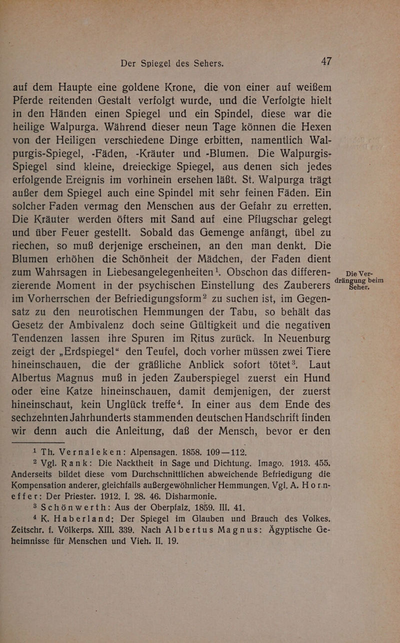 auf dem Haupte eine goldene Krone, die von einer auf weißem Pierde reitenden (Gestalt verfolgt wurde, und die Verfolgte hielt in den Händen einen Spiegel und ein Spindel, diese war die heilige Walpurga. Während dieser neun Tage können die Hexen von der Heiligen verschiedene Dinge erbitten, namentlich Wal- purgis-Spiegel, -Fäden, -Kräuter und -Blumen. Die Walpurgis- Spiegel sind kleine, dreieckige Spiegel, aus denen sich jedes erfolgende Ereignis im vorhinein ersehen läßt. St. Walpurga trägt außer dem Spiegel auch eine Spindel mit sehr feinen Fäden. Ein solcher Faden vermag den Menschen aus der Gefahr zu erretten, Die Kräuter werden öfters mit Sand auf eine Pflugschar gelegt und über Feuer gestellt. Sobald das Gemenge anfängt, übel zu riechen, so muß derjenige erscheinen, an den man denkt, Die Blumen erhöhen die Schönheit der Mädchen, der Faden dient zum Wahrsagen in Liebesangelegenheiten!. Obschon das differen- zierende Moment in der psychischen Einstellung des Zauberers im Vorherrschen der Befriedigungsform? zu suchen ist, im Gegen- satz zu den neurotischen Hemmungen der Tabu, so behält das Gesetz der Ambivalenz doch seine Gültigkeit und die negativen Tendenzen lassen ihre Spuren im Ritus zurück. In Neuenburg zeigt der „Erdspiegel* den Teufel, doch vorher müssen zwei Tiere hineinschauen, die der gräßliche Anblick sofort tötet?. Laut Albertus Magnus muß in jeden Zauberspiegel zuerst ein Hund oder eine Katze hineinschauen, damit demjenigen, der zuerst hineinschaut, kein Unglück treffe*. In einer aus dem Ende des wir denn auch die Anleitung, daß der Mensch, bevor er den 1 Th. Vernaleken: Alpensagen. 1858. 109— 112. 2 Vgl. Rank: Die Nacktheit in Sage und Dichtung. Imago. 1913. 455. Anderseits bildet diese vom Durchschnittlichen abweichende Befriedigung die Kompensation anderer, gleichfalls außergewöhnlicher Hemmungen. Vgl. A. Hor.n- effer: Der Priester. 1912. I. 28. 46. Disharmonie. 3 Schönwerth: Aus der Oberpfalz, 1859. III. 41. 4 K. Haberland:; Der Spiegel im Glauben und Brauch des Volkes, Zeitschr. f. Völkerps. XII. 339. Nach Albertus Magnus: Ägyptische Ge- heimnisse für Menschen und Vieh. II. 19. drän g beim er.
