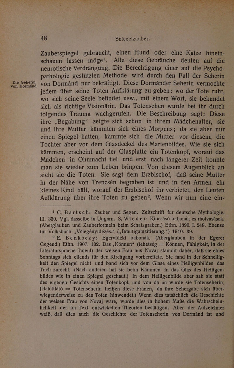Die Seherin von Dormänd. EN BE WE et 2 th DE han PETE Ed un Tan len TE a N a “ aA N ET TE NT a de 7 “ ge gar «> ar h « vi N SIERT. wi 48 Spiegelzauber. Zauberspiegel gebraucht, einen Hund oder eine Katze hinein- schauen lassen möge!. Alle diese Gebräuche deuten auf die neurotische Verdrängung. Die Berechtigung einer auf die Psycho- pathologie gestützten Methode wird durch den Fall der Seherin von Dormänd nur bekräftigt. Diese Dormänder Seherin vermochte jedem über seine Toten Aufklärung zu geben: wo der Tote ruht, wo sich seine Seele befindet usw., mit einem Wort, sie bekundet sich als richtige Visionärin. Das Totensehen wurde bei ihr durch folgendes Trauma wachgerufen. Die Beschreibung sagt: Diese ihre „Begabung“ zeigte sich schon in ihrem Mädchenalter, sie und ihre Mutter kämmten sich eines Morgens; da sie aber nur einen Spiegel hatten, kämmte sich die Mutter vor diesem, die Tochter aber vor dem Glasdeckel des Marienbildes. Wie sie sich kämmen, erscheint auf der Glasplatte ein Totenkopf, worauf das Mädchen in Ohnmacht fiel und erst nach längerer Zeit konnte man sie wieder zum Leben bringen. Von diesem Augenblick an sieht sie die Toten. Sie sagt dem Erzbischof, daß seine Mutter in der Nähe von Trencsen begraben ist und in den Armen ein kleines Kind hält, worauf der Erzbischof ihr verbietet, den Leuten Aufklärung über ihre Toten zu geben®. Wenn wir nun eine ein- 1 C, Bartsch: Zauber und Segen. Zeitschrift für deütsche Mythologie. III. 330. Vgl. dasselbe in Ungarn. S. Wieder: Kincsäsö babonäk &amp;s räolvasäsok. (Aberglauben und Zauberformeln beim Schatzgraben.) Ethn. 1890. I, 248. Ebenso im Volksbuch „Völegenyidezes.“ („Bräutigamzitierung.“) 1910. 39. 2E, Benköczy: Egervideki babonäk. (Abergiauben in der Egerer Gegend.) Ethn. 1907. 102. Das „Können“ (tehetseg = Können, Fähigkeit, in der Literatursprache Talent) der weisen Frau aus Novaj stammt daher, daß sie eines Sonntags sich eilends für den Kirchgang vorbereitete. Sie fand in der Schnellig- keit den Spiegel nicht und band sich vor dem Glase eines Heiligenbildes das Tuch zurecht. (Nach anderen hat sie beim Kämmen in das Glas des Heiligen- bildes wie in einen Spiegel geschaut.) In dem Heiligenbilde aber sah sie statt des eigenen Gesichts einen ‚Totenkopf, und von da an wurde sie Totenseherin, (Halottlätö — Totenseherin heißen diese Frauen, da ihre Sehergabe sich über- wiegenderweise zu den Toten hinwendet.) Wenn dies tatsächlich die Geschichte der weisen Frau von Novaj wäre, würde dies in hohem Maße die Wahrschein- lichkeit der im Text entwickelten”Theorien bestätigen. Aber der Aufzeichner weiß, daß dies auch die Geschichte der Totenseherin von Dormänd ist und