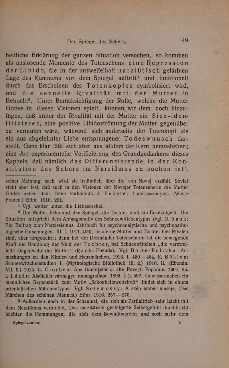 En Der Spiegel des Sehers, 49 heitliche Erklärung der ganzen Situation versuchen, so kommen als auslösende Momente des Totensehens eine Regression der Libido, die in der unzweifelhaft narzißtisch gefärbten Lage des Kämmens vor dem Spiegel auftritt! und funktionell durch das Erscheinen des Totenkopfes symbolisiert wird, een sexuelle: Rivalität’ mit:/den Muttericin Betracht?. Unter Berücksichtigung der Rolle, welche die Mutter Gottes in diesen Visionen spielt, können wir dem noch hinzu- fügen, daß hinter der Rivalität mit der Mutter ein Sich-iden- tifizieren, eine positive Libidoströmung der Mutter gegenüber zu vermuten wäre, während sich anderseits der Totenkopf als ein aus abgelehnter Liebe entsprungener Todeswunsch dar- stellt. Ganz klar läßt sich aber aus alldem der Kern herausheben; Kapitels, daß nämlich das Differenzierende in der Kon- stitution des Sehers im Narzißmus zu suchen ist’, seiner Meinung nach wird sie irrtümlich über die von Novaj erzählt. Soviel steht aber fest, daß auch in den Visionen der Novajer Totenseherin die Mutter Gottes neben dem Toten vorkommt. J. Fekete: Tudösasszonyok. (Weise: Frauen.) Ethn. 1910. 291. 1 Vgl. weiter unten die Liebesorakel. 2 Die Mutter bekommt den Spiegel, die Tochter bloß ein Ersatzobjekt. Die Situation entspricht dem Anfangsmotiv des Schneewittchentypus (vgl. O.Rank;: Ein Beitrag zum Narzissismus. Jahrbuch für psychoanalytische und psychopatho- sind, aber umgekehrt; denn bei der Dormänder Totenseherin ist die bewegende Kraft der Handlung der Neid der Tochter, bei Schneewittchen „die verzwei- felte Gegenwehr der Mutter* (Rank: Ebenda). Vgl. Bolte-Polivka: An- merkungen zu den Kinder- und Hausmärchen. 1913. I. 450—464, E. Böklen; Schneewittchenstudien I. (Mythologische Bibliothek III. 2.) 1910. II. (Ebenda. VI. 3.) 1915. L. Ciorbea: Apa tineretelor si alte Povesti Poporale. 1904, 85. lL. Läzär: Alsöfeher värmegye monografiäja. 1899. I. 2. 597, Gewissermaßen ein männliches Gegenstück zum Motiv „Schönheitswettstreit* findet sich in einem orientalischen Märchentypus. Vgl. Solymossy: A sz&amp;p ember meseje, (Das Märchen des schönen Mannes.) Ethn. 1916. 257 — 275. 3 Außerdem noch in der Schaulust, die sich als Partialtrieb sehr leicht mit dem Narzißmus verbindet, Das narzißtisch gesteigerte Selbstgefühl durchbricht leichter die Hemmungen, die sich dem Bewußtwerden und noch mehr dem Spiegelzauber. 4