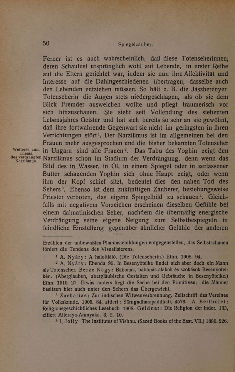Ferner ist es auch wahrscheinlich, daß diese Totenseherinnen, deren Schaulust ursprünglich wohl auf Lebende, in erster Reihe auf die Eltern gerichtet war, indem sie nun ihre Affektivität und Interesse auf die Dahingeschiedenen übertragen, dasselbe auch den Lebenden entziehen müssen. So hält z. B. die Jäszberenyer Totenseherin die Augen stets niedergeschlagen, als ob sie dem Blick Fremder ausweichen wollte und pflegt träumerisch vor sich hinzuschauen. Sie sieht seit Vollendung des siebenten Lebensjahres Geister und hat sich bereits so sehr an sie gewöhnt, daß ihre fortwährende Gegenwart sie nicht im geringsten in ihren Verrichtungen stört!. Der Narzißmus ist im allgemeinen bei den Frauen mehr ausgesprochen und die bisher bekannten Totenseher Weiteres zum in Ungarn sind alle Frauen®. Das Tabu des Yoghin zeigt den des verdrängten Narzißmus schon im Stadium der Verdrängung, denn wenn das Bild des in Wasser, in Öl, in einem Spiegel oder in zerlassener Butter schauenden Yoghin sich ohne Haupt zeigt, oder wenn ihm der Kopf schief sitzt, bedeutet dies den nahen Tod des Sehers®. Ebenso ist dem zukünftigen Zauberer, beziehungsweise Priester verboten, das eigene Spiegelbild zu schauen“. Gleich- falls mit negativem Vorzeichen erscheinen dieselben Gefühle bei einem dalmatinischen Seher, nachdem die übermäßig energische Verdrängung seine eigene Neigung zum Selbstbespiegeln in feindliche Einstellung gegenüber ähnlicher Gefühle der anderen Erzählen der unbewußten Phantasiebildungen entgegenstellen, das Selbstschauen fördert die Tendenz des Visualisierens. 1 A, Nyäry: A halottlätö. (Die Totenseherin.) Ethn. 1908. 94. 2 A. Nyäry: Ebenda. 95. In Besenyötelke findet sich aber doch ein Mann als Totenseher. Berze Nagy: Babonäk, babonäs alakok &amp;s szokäsok Besenyötel- ken. (Aberglauben, abergläubische Gestalten und Gebräuche in Besenyötelke.) Ethn. 1910. 27. Etwas anders liegt die Sache bei den Primitiven; die Männer besitzen hier auch unter den Sehern das Übergewicht, 3 Zachariae: Zur indischen Witwenverbrennung. Zeitschrift des Vereines für Volkskunde. 1905. 84, zitiert: Särngadharapaddhati, 4576. A. Bertholet: Religionsgeschichtliches Lesebuch 1908. Geldner: Die Religion der Inder. 133, zitiert Aiteraya-Aranyaka. 3. 2, 10. * 1]. Jolly The Institutes of Vishnu. (Saced Books of the East. VII.) 1880. 226.