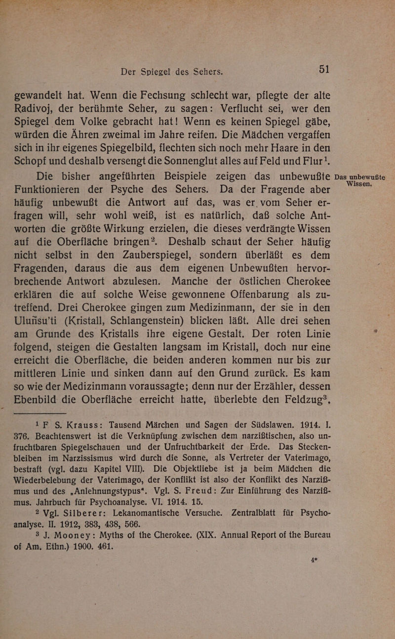 gewandelt hat. Wenn die Fechsung schlecht war, pflegte der alte Radivoj, der berühmte Seher, zu sagen: Verflucht sei, wer den Spiegel dem Volke gebracht hat! Wenn es keinen Spiegel gäbe, würden die Ähren zweimal im Jahre reifen. Die Mädchen vergafien sich in ihr eigenes Spiegelbild, flechten sich noch mehr Haare in den Schopf und deshalb versengt die Sonnenglut alles auf Feld und Flur!. Die bisher angeführten Beispiele zeigen das unbewußte Funktionieren der Psyche des Sehers. Da der Fragende aber häufig unbewußt die Antwort auf das, was er vom Seher er- fragen will, sehr wohl weiß, ist es natürlich, daß solche Ant- worten die größte Wirkung erzielen, die dieses verdrängte Wissen auf die Oberfläche bringen?. Deshalb schaut der Seher häufig nicht selbst in den Zauberspiegel, sondern überläßt es dem Fragenden, daraus die aus dem eigenen Unbewußten hervor- brechende Antwort abzulesen. Manche der östlichen. Cherokee erklären die auf solche Weise gewonnene Offenbarung als zu- treffend. Drei Cherokee gingen zum Medizinmann, der sie in den Ulunsu’ti (Kristall, Schlangenstein) blicken läßt. Alle drei sehen am Grunde des Kristalls ihre eigene Gestalt. Der roten Linie folgend, steigen die Gestalten langsam im Kristall, doch nur eine erreicht die Oberfläche, die beiden anderen kommen nur bis zur mittleren Linie und sinken dann auf den Grund zurück. Es kam so wie der Medizinmann voraussagte; denn nur der Erzähler, dessen Ebenbild die Oberfläche erreicht hatte, überlebte den Feldzug?, ı F S. Krauss: Tausend Märchen und Sagen der Südslawen. 1914. 1. 376. Beachtenswert ist die Verknüpfung zwischen dem narzißtischen, also un- - fruchtbaren Spiegelschauen und der Unfruchtbarkeit der Erde. Das Stecken- bleiben im Narzissismus wird durch die Sonne, als Vertreter der Vaterimago, bestraft (vgl. dazu Kapitel VII). Die Objektliebe ist ja beim Mädchen die Wiederbelebung der Vaterimago, der Konflikt ist also der Konflikt des Narziß- mus und des „Anlehnungstypus“. Vgl. S. Freud: Zur Einführung des Narziß- mus. Jahrbuch für Psychoanalyse. VI. 1914. 15. 2 Vgl. Silberer: Lekanomantische Versuche. Zentralblatt für Psycho- analyse, II. 1912, 383, 438, 566. 3 J. Mooney: Myths of the Cherokee. (XIX. Annual Report of the Bureau of Am. Ethn.) 1900. 461. 4* Das unbewußte issen,