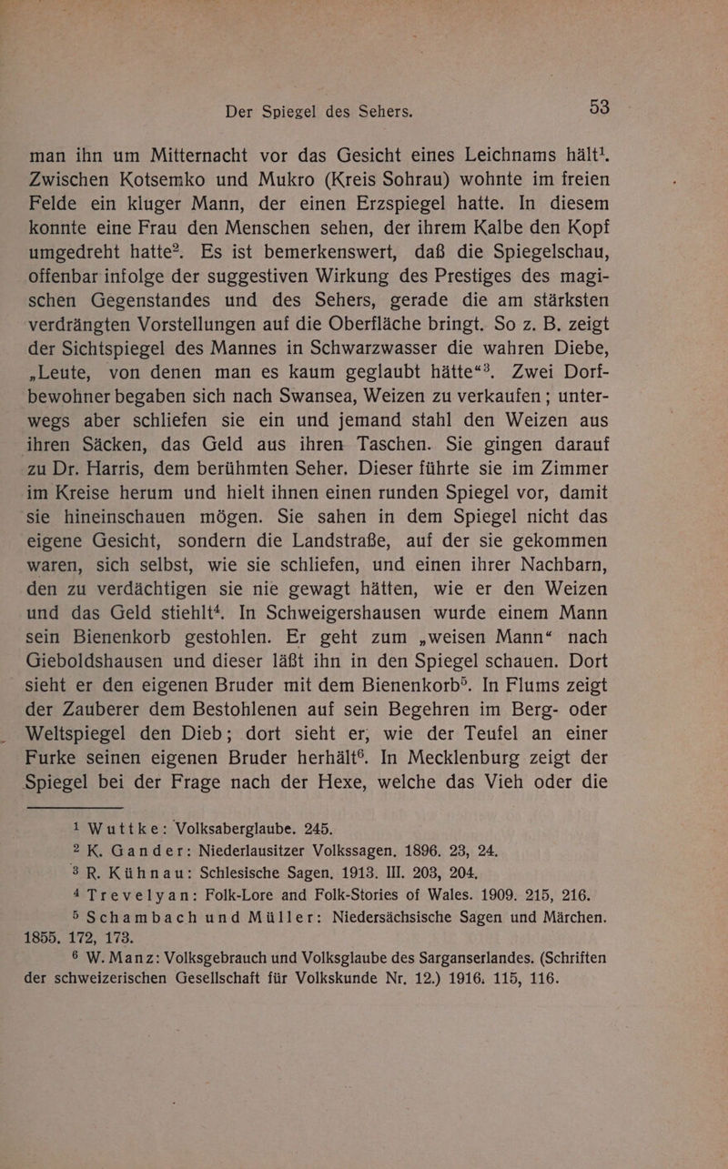 man ihn um Mitternacht vor das Gesicht eines Leichnams hält!. Zwischen Kotsemko und Mukro (Kreis Sohrau) wohnte im freien Felde ein kluger Mann, der einen Erzspiegel hatte. In diesem konnte eine Frau den Menschen sehen, der ihrem Kalbe den Kopf umgedreht hatte?. Es ist bemerkenswert, daß die Spiegelschau, offenbar infolge der suggestiven Wirkung des Prestiges des magi- schen Gegenstandes und des Sehers, gerade die am stärksten verdrängten Vorstellungen auf die Oberfläche bringt. So z. B. zeigt der Sichtspiegel des Mannes in Schwarzwasser die wahren Diebe, „Leute, von denen man es kaum geglaubt hätte“?, Zwei Dorf- bewohner begaben sich nach Swansea, Weizen zu verkaufen ; unter- wegs aber schliefen sie ein und jemand stahl den Weizen aus ihren Säcken, das Geld aus ihren Taschen. Sie gingen darauf zu Dr. Harris, dem berühmten Seher. Dieser führte sie im Zimmer im Kreise herum und hielt ihnen einen runden Spiegel vor, damit sie hineinschauen mögen. Sie sahen in dem Spiegel nicht das eigene Gesicht, sondern die Landstraße, auf der sie gekommen waren, sich selbst, wie sie schliefen, und einen ihrer Nachbarn, den zu verdächtigen sie nie gewagt hätten, wie er den Weizen und das Geld stiehlt“. In Schweigershausen wurde einem Mann sein Bienenkorb gestohlen. Er geht zum „weisen Mann“ nach Gieboldshausen und dieser läßt ihn in den Spiegel schauen. Dort sieht er den eigenen Bruder mit dem Bienenkorb°. In Flums zeigt der Zauberer dem Bestohlenen auf sein Begehren im Berg- oder Weltspiegel den Dieb; dort sieht er, wie der Teufel an einer Furke seinen eigenen Bruder herhält°. In Mecklenburg zeigt der Spiegel bei der Frage nach der Hexe, welche das Vieh oder die 1 Wuttke: Volksaberglaube. 245. 2 K. Gander: Niederlausitzer Volkssagen. 1896. 23, 24. 3R. Kühnau: Schlesische Sagen. 1913. III. 203, 204. 4 Trevelyan: Folk-Lore and Folk-Stories of Wales. 1909. 215, 216. 5Schambach und Müller: Niedersächsische Sagen und Märchen. 1855. 172, 173. 6 W. Manz: Volksgebrauch und Volksglaube des Sarganserlandes. (Schriften