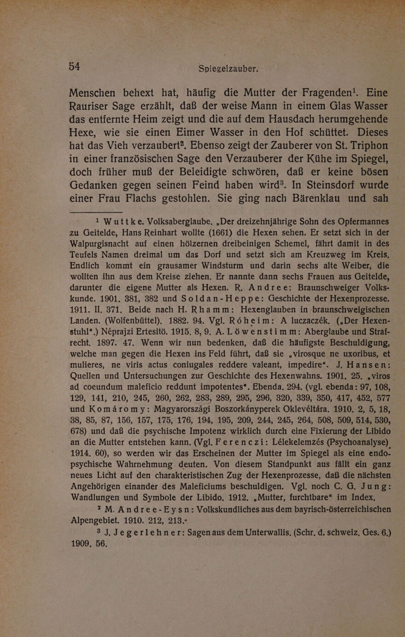 Menschen behext hat, häufig die Mutter der Fragenden!. Eine Rauriser Sage erzählt, daß der weise Mann in einem Glas Wasser das entfernte Heim zeigt und die auf dem Hausdach herumgehende Hexe, wie sie einen Eimer Wasser in den Hof schüttet. Dieses hat das Vieh verzaubert?. Ebenso zeigt der Zauberer von St. Triphon in einer französischen Sage den Verzauberer der Kühe im Spiegel, doch früher muß der Beleidigte schwören, daß er keine bösen Gedanken gegen seinen Feind haben wird?. In Steinsdorf wurde einer Frau Flachs gestohlen. Sie ging nach Bärenklau und sah 1 Wuttke, Volksaberglaube. „Der dreizehnjährige Sohn des Opfermannes zu Geitelde, Hans Reinhart wollte (1661) die Hexen sehen. Er setzt sich in der Walpurgisnacht auf einen hölzernen dreibeinigen Schemel, fährt damit in des Teufels Namen dreimal um das Dorf und setzt sich am Kreuzweg im Kreis, Endlich kommt ein grausamer Windsturm und darin sechs alte Weiber, die wollten ihn aus dem Kreise ziehen. Er nannte dann sechs Frauen aus Geitelde, darunter die eigene Mutter als Hexen. R. Andree: Braunschweiger Volks- kunde. 1901. 381, 3882 und Soldan-Heppe: Geschichte der Hexenprozesse. 1911. I. 371. Beide nach H. Rhamm: Hexenglauben in braunschweigischen Landen. (Wolfenbüttel). 1882. 94. Vgl. Röheim: A luczaczek. („Der Hexen- stuhl“.) Neprajzi Ertesitö. 1915. 8,9. A.Löwenstimm: Aberglaube und Straf- recht. 1897. 47. Wenn wir nun bedenken, daß die häufigste Beschuldigung, welche man gegen die Hexen ins Feld führt, daß sie „virosque ne uxoribus, et mulieres, ne viris actus coniugales reddere valeant, impedire“. J. Hansen: Quellen und Untersuchungen zur Geschichte des Hexenwahns. 1901. 25. „viros ad coeundum maleficio reddunt impotentes*. Ebenda. 294. (vgl. ebenda: 97, 108, 129, 141, 210, 245, 260, 262, 283, 289, 295, 296, 320, 339, 350, 417, 452, 577 und Komäromy: Magyarorszägi Boszorkänyperek Okleve£ltära. 1910, 2, 5, 18, 38, 85, 87, 156, 157, 175, 176, 194, 195, 209, 244, 245, 264, 508, 509, 514, 530, 678) und daß die psychische Impotenz wirklich durch eine Fixierung der Libido an die Mutter entstehen kann. (Vgl. Ferenczi: Lelekelemzes (Psychoanalyse) 1914. 60), so werden wir das Erscheinen der Mutter im Spiegel als eine endo- psychische Wahrnehmung. deuten. Von diesem Standpunkt aus fällt ein ganz neues Licht auf den charakteristischen Zug der Hexenprozesse, daß die nächsten Angehörigen einander des Maleficiums beschuldigen. Vgl. noch C. G. Jung: Wandlungen und Symbole der Libido. 1912. „Mutter, furchtbare“ im Index. 2 M. Andree-Eysn: Volkskundliches aus dem bayrisch-österreichischen 3 J, Jegerlehner: Sagenaus dem Unterwallis, (Schr. d. schweiz. Ges. 6.) 1909. 56.