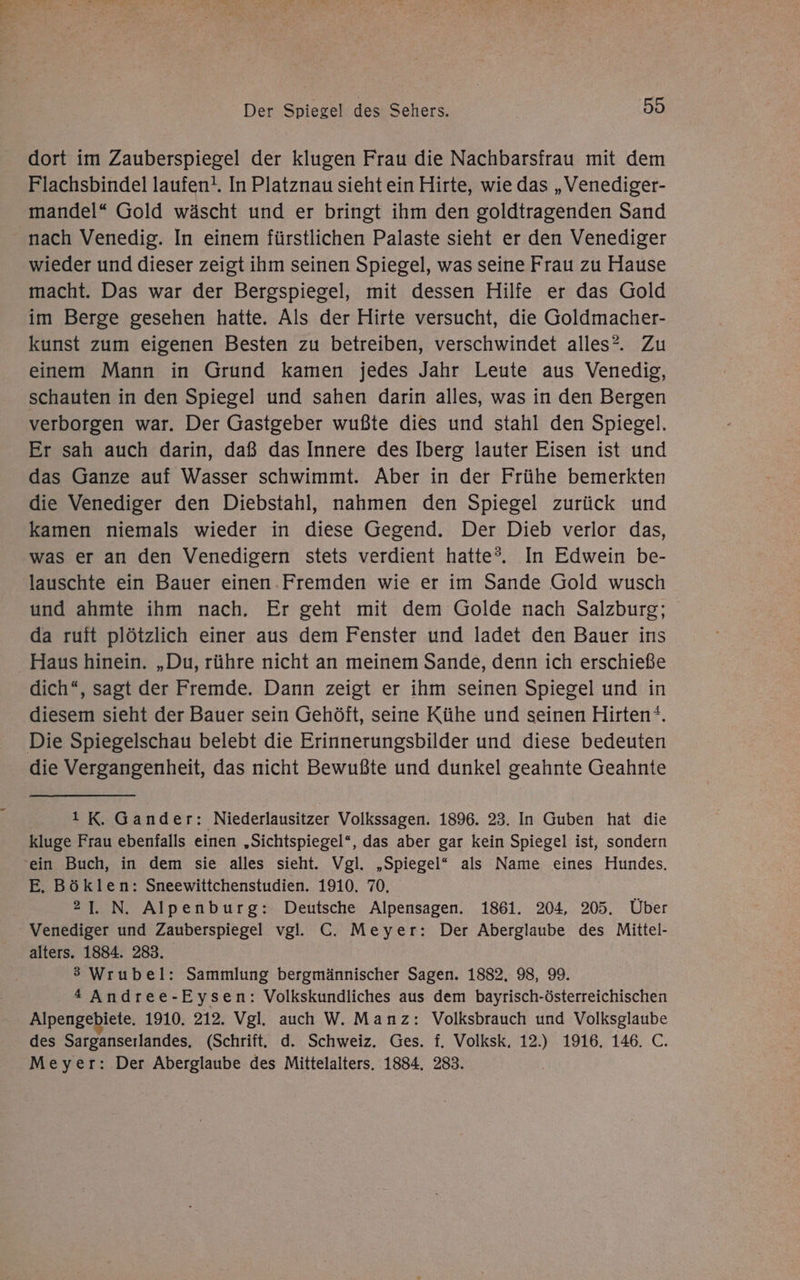 dort im Zauberspiegel der klugen Frau die Nachbarsfrau mit dem Flachsbindel laufen!. In Platznau sieht ein Hirte, wie das „Venediger- mandel“ Gold wäscht und er bringt ihm den goldtragenden Sand nach Venedig. In einem fürstlichen Palaste sieht er den Venediger wieder und dieser zeigt ihm seinen Spiegel, was seine Frau zu Hause macht. Das war der Bergspiegel, mit dessen Hilfe er das Gold im Berge gesehen hatte. Als der Hirte versucht, die Goldmacher- kunst zum eigenen Besten zu betreiben, verschwindet alles?. Zu einem Mann in Grund kamen jedes Jahr Leute aus Venedig, schauten in den Spiegel und sahen darin alles, was in den Bergen verborgen war. Der Gastgeber wußte dies und stahl den Spiegel. Er sah auch darin, daß das Innere des Iberg lauter Eisen ist und das Ganze auf Wasser schwimmt. Aber in der Frühe bemerkten die Venediger den Diebstahl, nahmen den Spiegel zurück und kamen niemals wieder in diese Gegend. Der Dieb verlor das, was er anı den Venedigern stets verdient hatte?. In Edwein be- lauschte ein Bauer einen.Fremden wie er im Sande Gold wusch und ahmte ihm nach. Er geht mit dem Golde nach Salzburg; da ruit plötzlich einer aus dem Fenster und ladet den Bauer ins Haus hinein. „Du, rühre nicht an meinem Sande, denn ich erschieße dich“, sagt der Fremde. Dann zeigt er ihm seinen Spiegel und in diesem sieht der Bauer sein Gehöft, seine Kühe und seinen Hirten‘. Die Spiegelschau belebt die Erinnerungsbilder und diese bedeuten die Vergangenheit, das nicht Bewußte und dunkel geahnte Geahnte 1 K. Gander: Niederlausitzer Volkssagen. 1896. 23. In Guben hat die kluge Frau ebenfalls einen „Sichtspiegel*, das aber gar kein Spiegel ist, sondern ein Buch, in dem sie alles sieht. Vgl. „Spiegel“ als Name eines Hundes. E. Böklen: Sneewittchenstudien. 1910. 70, 21. N. Alpenburg: Deutsche Alpensagen. 1861. 204, 205. Über Venediger und Zauberspiegel vgl. C. Meyer: Der Aberglaube des Mittel- alters. 1884. 283. 3 Wrubel: Sammlung bergmännischer Sagen. 1882, 98, 9. * Andree-Eysen: Volkskundliches aus dem bayrisch-österreichischen Alpengebiete. 1910. 212. Vgl. auch W. Manz: Volksbrauch und Volksglaube des Sarganserlandes,. (Schrift. d. Schweiz. Ges. f. Volksk, 12.) 1916. 146. C. Meyer: Der Aberglaube des Mittelalters. 1884. 283.