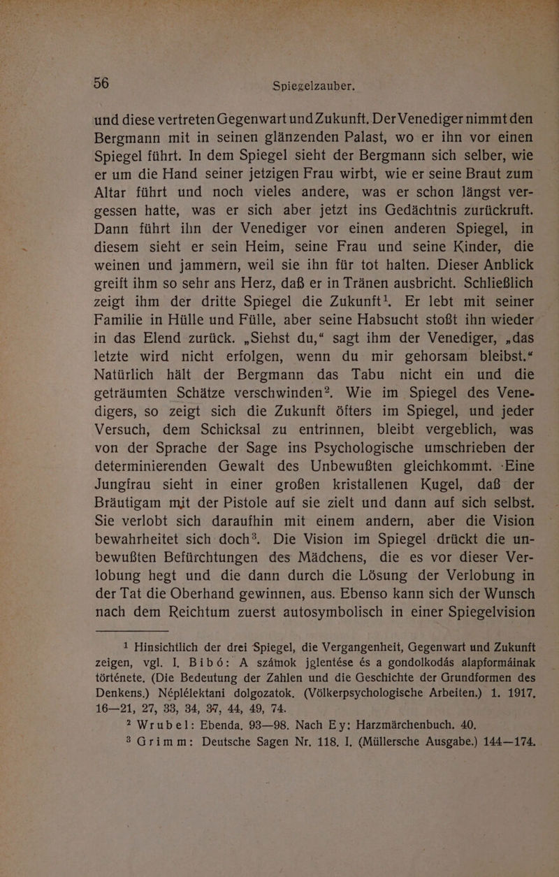 und diese vertreten Gegenwart und Zukunft. DerVenediger nimmtden Bergmann mit in seinen glänzenden Palast, wo er ihn vor einen Spiegel führt. In dem Spiegel sieht der Bergmann sich selber, wie er um die Hand seiner jetzigen Frau wirbt, wie er seine Braut zum Altar führt und noch vieles andere, was er schon längst ver- gessen hatte, was er sich aber jetzt ins Gedächtnis zurückrutft. Dann führt ilın der Venediger vor einen anderen Spiegel, in diesem sieht er sein Heim, seine Frau und seine Kinder, die weinen und jammern, weil sie ihn für tot halten. Dieser Anblick greift ihm so sehr ans Herz, daß er in Tränen ausbricht. Schließlich zeigt ihm der dritte Spiegel die Zukunft!. Er lebt mit seiner Familie in Hülle und Fülle, aber seine Habsucht stoßt ihn wieder in das Elend zurück. „Siehst du,* sagt ihm der Venediger, „das letzte wird nicht erfolgen, wenn du mir gehorsam bleibst.“ Natürlich hält der Bergmann das Tabu nicht ein und die geträumten Schätze verschwinden? Wie im Spiegel des Vene- digers, so zeigt sich die Zukunft öfters im Spiegel, und jeder Versuch, dem Schicksal zu entrinnen, bleibt vergeblich, was von der Sprache der Sage ins Psychologische umschrieben der determinierenden Gewalt des Unbewußten gleichkommt. Eine Jungfrau sieht in einer großen kristallenen Kugel, daß der Bräutigam mit der Pistole auf sie zielt und dann auf sich selbst. Sie verlobt sich daraufhin mit einem andern, aber die Vision bewahrheitet sich doch?. Die Vision im Spiegel ‚drückt die un- bewußten Befürchtungen des Mädchens, die es vor dieser Ver- lobung hegt und die dann durch die Lösung der Verlobung in der Tat die Oberhand gewinnen, aus. Ebenso kann sich der Wunsch nach dem Reichtum zuerst autosymbolisch in einer Spiegelvision 1 Hinsichtlich der drei Spiegel, die Vergangenheit, Gegenwart und Zukunft zeigen, vgl. I. Bib6: A szämok jglentese &amp;s a gondolkodäs alapformäinak törtenete, (Die Bedeutung der Zahlen und die Geschichte der Grundformen des Denkens.) Neplelektani dolgozatok. (Völkerpsychologische Arbeiten.) 1. 1917, 16—21, 27, 33, 34, 37, 44, 49, 74. 2 Wrubel: Ebenda. 93—98. Nach Ey: Harzmärchenbuch. 40, ® Grimm: Deutsche Sagen Nr, 118, I. (Müllersche Ausgabe.) 144—174.