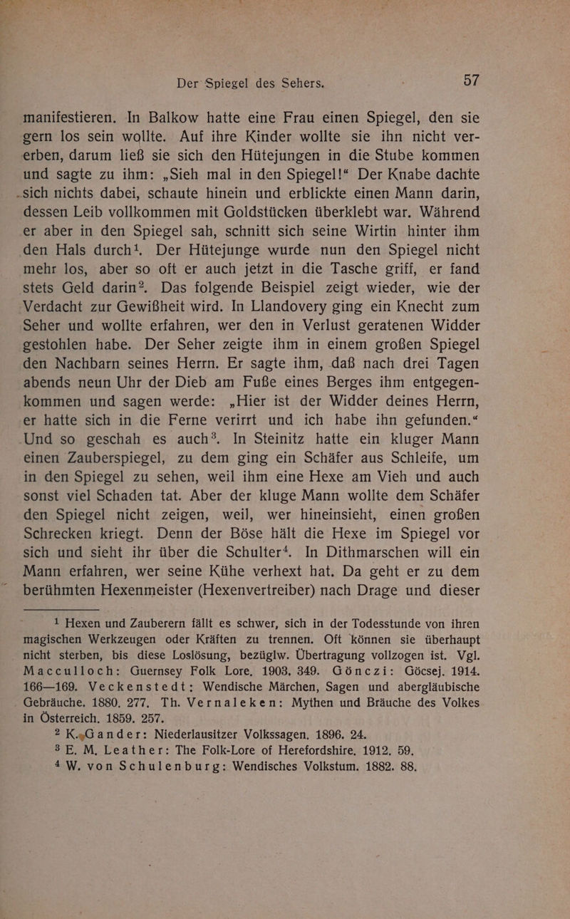 manifestieren. In Balkow hatte eine Frau einen Spiegel, den sie gern los sein wollte. Auf ihre Kinder wollte sie ihn nicht ver- und sagte zu ihm: „Sieh mal in den Spiegel!“ Der Knabe dachte dessen Leib vollkommen mit Goldstücken überklebt war. Während er aber in den Spiegel sah, schnitt sich seine Wirtin hinter ihm den Hals durch!. Der Hütejunge wurde nun den Spiegel nicht mehr los, aber so oft er auch jetzt in die Tasche griff, er fand stets Geld darin?. Das folgende Beispiel zeigt wieder, wie der Verdacht zur Gewißheit wird. In Llandovery ging ein Knecht zum Seher und wollte erfahren, wer den in Verlust geratenen Widder gestohlen habe. Der Seher zeigte ihm in einem großen Spiegel den Nachbarn seines Herrn. Er sagte ihm, .daß nach drei Tagen abends neun Uhr der Dieb am Fuße eines Berges ihm entgegen- kommen und sagen werde: „Hier ist der Widder deines Herrn, er hatte sich in die Ferne verirrt und ich habe ihn gefunden.“ Und so geschah es auch?. In Steinitz hatte ein kluger Mann einen Zauberspiegel, zu dem ging ein Schäfer aus Schleife, um in den Spiegel zu sehen, weil ihm eine Hexe am Vieh und auch sonst viel Schaden tat. Aber der kluge Mann wollte dem Schäfer den Spiegel nicht zeigen, weil, wer hineinsieht, einen großen Schrecken kriegt. Denn der Böse hält die Hexe im Spiegel vor Mann erfahren, wer seine Kühe verhext hat. Da geht er zu dem berühmten Hexenmeister (Hexenvertreiber) nach Drage und dieser 1 Hexen und Zauberern fällt es schwer, sich in der Todesstunde von ihren magischen Werkzeugen oder Kräften zu trennen. Oft können sie überhaupt nicht sterben, bis diese Loslösung, bezüglw. Übertragung vollzogen ist. Vgl. Macculloch: Guernsey Folk Lore, 1903, 349. Gönczi: Göcsej. 1914. 166—169. Veckenstedt: Wendische Märchen, Sagen und abergläubische Gebräuche, 1880. 277. Th. Vernaleken: Mythen und Bräuche des Volkes in Österreich. 1859. 257. 2 K„Gander: Niederlausitzer Volkssagen. 1896. 24. 3E. M. Leather: The Folk-Lore of Herefordshire. 1912. 59. 4W. von Schulenburg: Wendisches Volkstum. 1882. 88.