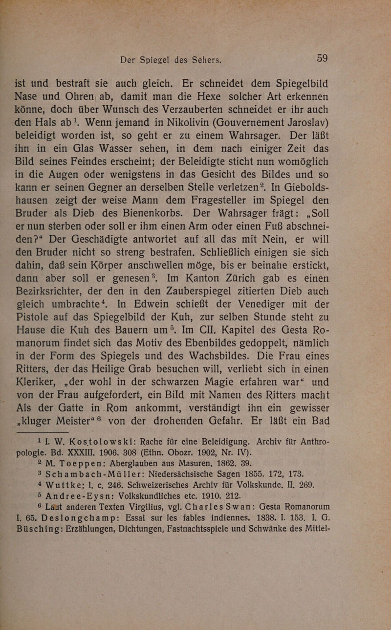 >> r 7% , > Me r 2 m) y - . a Bi a [X 2 Br 7 = . . * L E- ! Der Spiegel des Sehers. 09 ist und bestraft sie auch gleich. Er schneidet dem Spiegelbild Nase und Ohren ab, damit man die Hexe solcher Art erkennen könne, doch über Wunsch des Verzauberten schneidet er ihr auch den Hals ab!. Wenn jemand in Nikolivin (Gouvernement Jaroslav) beleidigt worden ist, so geht er zu einem Wahrsager. Der läßt ihn in ein Glas Wasser sehen, in dem nach einiger Zeit das Bild seines Feindes erscheint; der Beleidigte sticht nun womöglich in die Augen oder wenigstens in das Gesicht des Bildes und so kann er seinen Gegner an derselben Stelle verletzen. In Giebolds- hausen zeigt der weise Mann dem Fragesteller im Spiegel den Bruder als Dieb des Bienenkorbs. Der Wahrsager frägt: „Soll er nun sterben oder soll er ihm einen Arm oder einen Fuß abschnei- den?“ Der Geschädigte antwortet auf all das mit Nein, er will den Bruder nicht so streng bestrafen. Schließlich einigen sie sich dahin, daß sein Körper anschwellen möge, bis er beinahe erstickt, dann aber soll er genesen?. Im Kanton Zürich gab es einen Bezirksrichter, der den in den Zauberspiegel zitierten Dieb auch gleich umbrachte*. In Edwein schießt der Venediger mit der Pistole auf das Spiegelbild der Kuh, zur selben Stunde steht zu Hause die Kuh des Bauern um°. Im CII. Kapitel des Gesta Ro- manorum findet sich das Motiv des Ebenbildes gedoppelt, nämlich in der Form des Spiegels und des Wachsbildes. Die Frau eines Ritters, der das Heilige Grab besuchen will, verliebt sich in einen Kleriker, „der wohl in der schwarzen Magie erfahren war“ und von der Frau aufgefordert, ein Bild mit Namen des Ritters macht Als der Gatte in.Rom ankommt, verständigt ihn ein gewisser '„kluger Meister*® von der drohenden Gefahr. Er läßt ein Bad 11 W.Kostolowski: Rache für eine Beleidigung. Archiv für Anthro- pologie. Bd. XXXII. 1906. 308 (Ethn. Obozr. 1902, Nr. IV). 2 M. Toeppen: Aberglauben aus Masuren, 1862. 39. 3 Schambach-Müller: Niedersächsische Sagen 1855. 172, 173. 4 Wuttke:; I. c. 246. Schweizerisches Archiv für Volkskunde. II. 269. 5 Andree-Eysn: Volkskundliches etc. 1910. 212. 6 Laut anderen Texten Virgilius, vgl. CharlesSwan: Gesta Romanorum L. 65. Deslongchamp: Essai sur les fables indiennes. 1838. I. 153. I. G. Büsching: Erzählungen, Dichtungen, Fastnachtsspiele und Schwänke des Mittel-