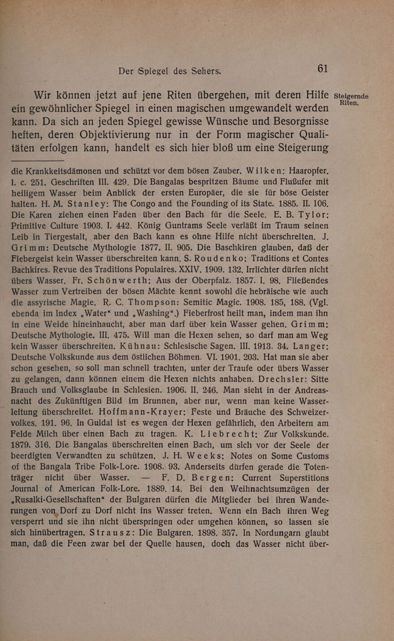 Wir können jetzt auf jene Riten übergehen, mit deren Hilfe ein gewöhnlicher Spiegel in einen magischen umgewandelt werden kann. Da sich an jeden Spiegel gewisse Wünsche und Besorgnisse heften, deren Objektivierung nur in der Form magischer Quali- täten erfolgen kann, handelt es sich hier bloß um eine Steigerung die Krankkeitsdämonen und schützt vor dem bösen Zauber. Wilken: Haaropfer, 1. c. 251. Geschriften III. 429. Die Bangalas bespritzen Bäume und Flußufer mit heiligem Wasser beim Anblick der ersten Europäer, die sie für böse Geister halten. H.M. Stanley: The Congo and the Founding of its State. 1885. II. 106. Die Karen ziehen einen Faden über den Bach für die Seele. E. B. Tylor: Primitive Culture 1903. I. 442. König Guntrams Seele verläßt im Traum seinen Leib in Tiergestalt, aber den Bach kann es ohne Hilfe nicht überschreiten. J. Grimm: Deutsche Mythologie 1877. II. 905. Die Baschkiren glauben, daß der Fiebergeist kein Wasser überschreiten Kann. S. Roudenko; Traditions et Contes Bachkires. Revue des Traditions Populaires. XXIV, 1909. 132. Irrlichter dürfen nicht übers Wasser, Fr. Schönwerth: Aus der Oberpfalz. 1857. I. 98. Fließendes Wasser zum Vertreiben der bösen Mächte kennt sowohl die hebräische wie auch die assyrische Magie. R. C. Thompson: Semitic Magic. 1908. 185, 188. (Vgl. ebenda im Index „Water“ und „Washing“.) Fieberfrost heilt man, indem man ihn in eine Weide hineinhaucht, aber man darf über kein Wasser gehen. Grimm: Deutsche Mythologie. III. 475. Will man die Hexen sehen, so darf man am Weg kein Wasser überschreiten. Kühnau: Schlesische Sagen. III. 1913. 34. Langer: Deutsche Volkskunde aus dem östlichen Böhmen. VI. 1901. 203. Hat man sie aber schon gesehen, so soll man schnell trachten, unter der Traufe oder übers Wasser zu gelangen, dann können einem die Hexen nichts anhaben. Drechsler: Sitte Brauch und Volksglaube in Schlesien. 1906. II, 246. Man sieht in der Andreas- nacht des Zukünftigen Bild im Brunnen, aber nur, wenn man keine Wasser- leitung überschreitet. Hoffmann-Krayer: Feste und Bräuche des Schweizer- volkes, 191. 96. In Guldal ist es wegen der Hexen gefährlich, den Arbeitern am Felde Milch über einen Bach zu tragen. K. Liebrecht: Zur Volkskunde. 1879. 316, Die Bangalas überschreiten einen Bach, um sich vor. der Seele der of the Bangala Tribe Folk-Lore. 1908.93. Anderseits dürfen gerade die Toten- träger nicht über Wasser. — F. D. Bergen: Current Superstitions Journal of American Folk-Lore. 1889. 14. Bei den Weihnachtsumzügen der „Rusalki-Gesellschaften* der Bulgaren dürfen die Mitglieder bei ihren Wande- tungen von, Dorf zu Dorf nicht ins Wasser treten. Wenn ein Bach ihren Weg versperrt und sie ihn nicht überspringen oder umgehen können, so lassen sie sich hinübertragen. Strausz: Die Bulgaren. 1898. 357. In Nordungarn glaubt man, daß die Feen zwar bei der Quelle hausen, doch das Wasser nicht über- Steigernde Riten.