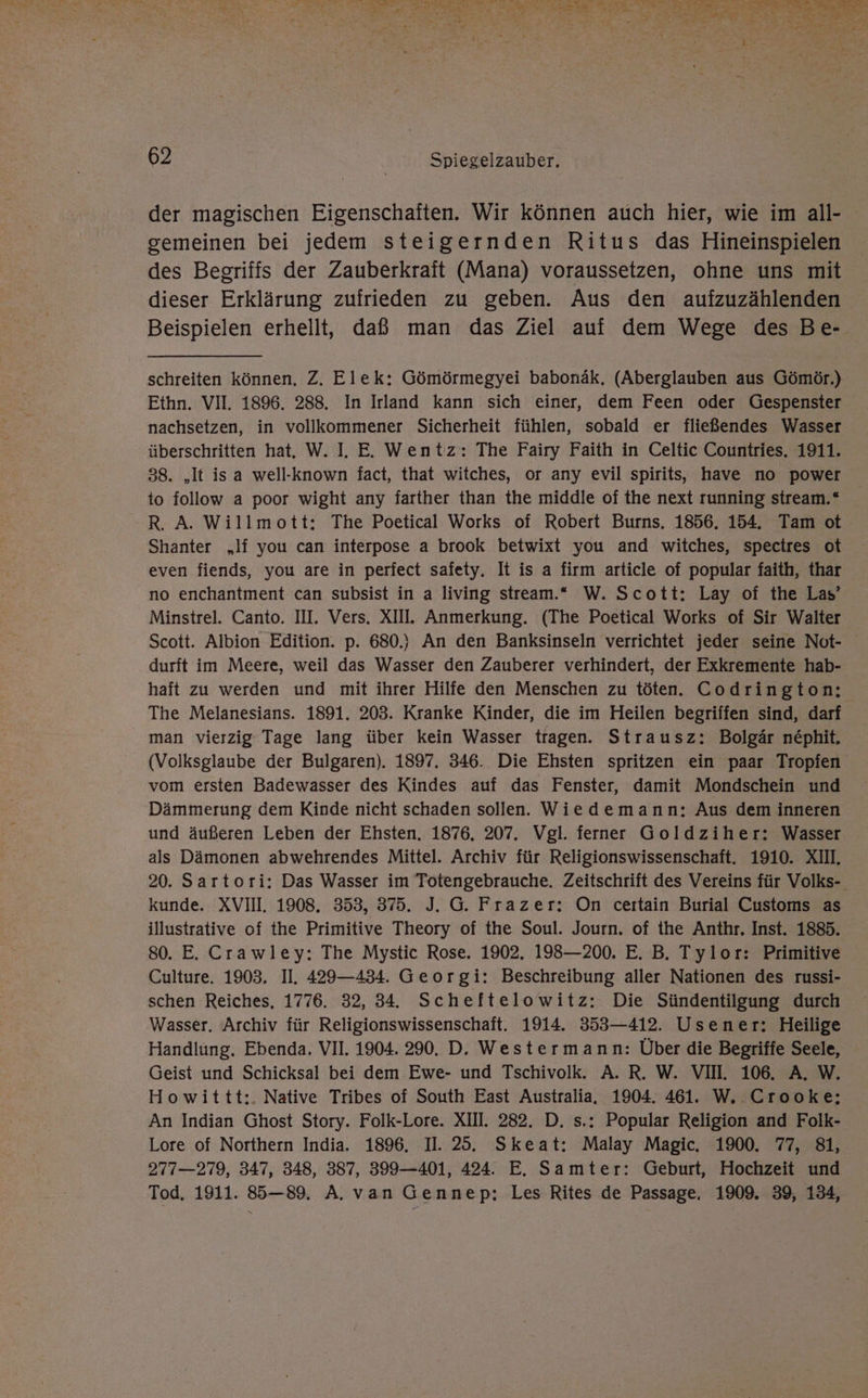 RE 2 0 Re ME RE EEE TE ES EEE Re OR SH TERERRNT, f x : rer - n b, a ee a 5 vn ha ae va “ 1% Ps ai. \ L 2; ‘ [ e ehe er“ Yan m m eu 2 2 ; ar . ' ? Her AT m 1 hl - 2 . 62 | Spiegelzauber. der magischen Eigenschaften. Wir können auch hier, wie im all- gemeinen bei jedem steigernden Ritus das Hineinspielen des Begriffs der Zauberkraft (Mana) voraussetzen, ohne uns mit dieser Erklärung zufrieden zu geben. Aus den aufzuzählenden Beispielen erhellt, daß man das Ziel auf dem Wege des Be- schreiten können. Z. Elek: Gömörmegyei babornäk, (Aberglauben aus Gömör.) Ethn. VII. 1896. 288. In Irland kann sich einer, dem Feen oder Gespenster nachsetzen, in vollkommener Sicherheit fühlen, sobald er fließendes Wasser überschritten hat, W. I. E. Wentz: The Fairy Faith in Celtic Countries. 1911. 38. „It isa well-known fact, that witches, or any evil spirits, have no power to follow a poor wight any farther than the middle of the next running stream.“ R. A. Willmott: The Poetical Works of Robert Burns. 1856. 154. Tam ot Shanter „lf you can interpose a brook betwixt you and witches, spectres ot even fiends, you are in perfect safety. It is a firm article of popular faith, thar no enchantment can subsist in a living stream.“ W. Scott: Lay of the Las’ Minstrel. Canto. III. Vers. XIII. Anmerkung. (The Poetical Works of Sir Walter Scott. Albion Edition. p. 680.} An den Banksinseln verrichtet jeder seine Not- durft im Meere, weil das Wasser den Zauberer verhindert, der Exkremente hab- haft zu werden und mit ihrer Hilfe den Menschen zu töten. Codrington: The Melanesians. 1891. 203. Kranke Kinder, die im Heilen begriffen sind, darf man vierzig Tage lang über kein Wasser tragen. Strausz: Bolgär n£phit. (Volksglaube der Bulgaren). 1897. 346. Die Ehsten spritzen ein paar Tropfen vom ersten Badewasser des Kindes auf das Fenster, damit Mondschein und Dämmerung dem Kinde nicht schaden sollen. Wiedemann: Aus dem inneren und äußeren Leben der Ehsten. 1876. 207. Vgl. ferner Goldziher: Wasser als Dämonen abwehrendes Mittel. Archiv für Religionswissenschaft. 1910. XII. 20. Sartori: Das Wasser im Totengebrauche, Zeitschrift des Vereins für Volks- kunde. XVII. 1908. 353, 375. J. G. Frazer: On ceıtain Burial Customs as illustrative of the Primitive Theory of the Soul. Journ. of the Anthr. Inst. 1885. 80. E. Crawley: The Mystic Rose. 1902. 198—200. E. B. Tylor: Primitive Culture. 1903. II. 429—434. Georgi: Beschreibung aller Nationen des russi- schen Reiches, 1776. 32, 34, Scheftelowitz: Die Sündentilgung durch Wasser. Archiv für Religionswissenschaft. 1914. 353—412. Usener: Heilige Handlung. Ebenda. VII. 1904. 290. D. Westermann: Über die Begriffe Seele, Geist und Schicksal bei dem Ewe- und Tschivolk. A. R. W. VII. 106. A. W. Howittt:. Native Tribes of South East Australia, 1904. 461. W. .Crooke:; An Indian Ghost Story. Folk-Lore. XII. 282. D. s.: Popular Religion and Folk- Lore of Northern India. 1896. II. 25. Skeat: Malay Magic. 1900. 77, 81, 277—279, 347, 348, 387, 399—401, 424. E. Samter: Geburt, Hochzeit und Tod. 1911. 885—89. A. van Gennep:; Les Rites de Passage. 1909. 39, 134,
