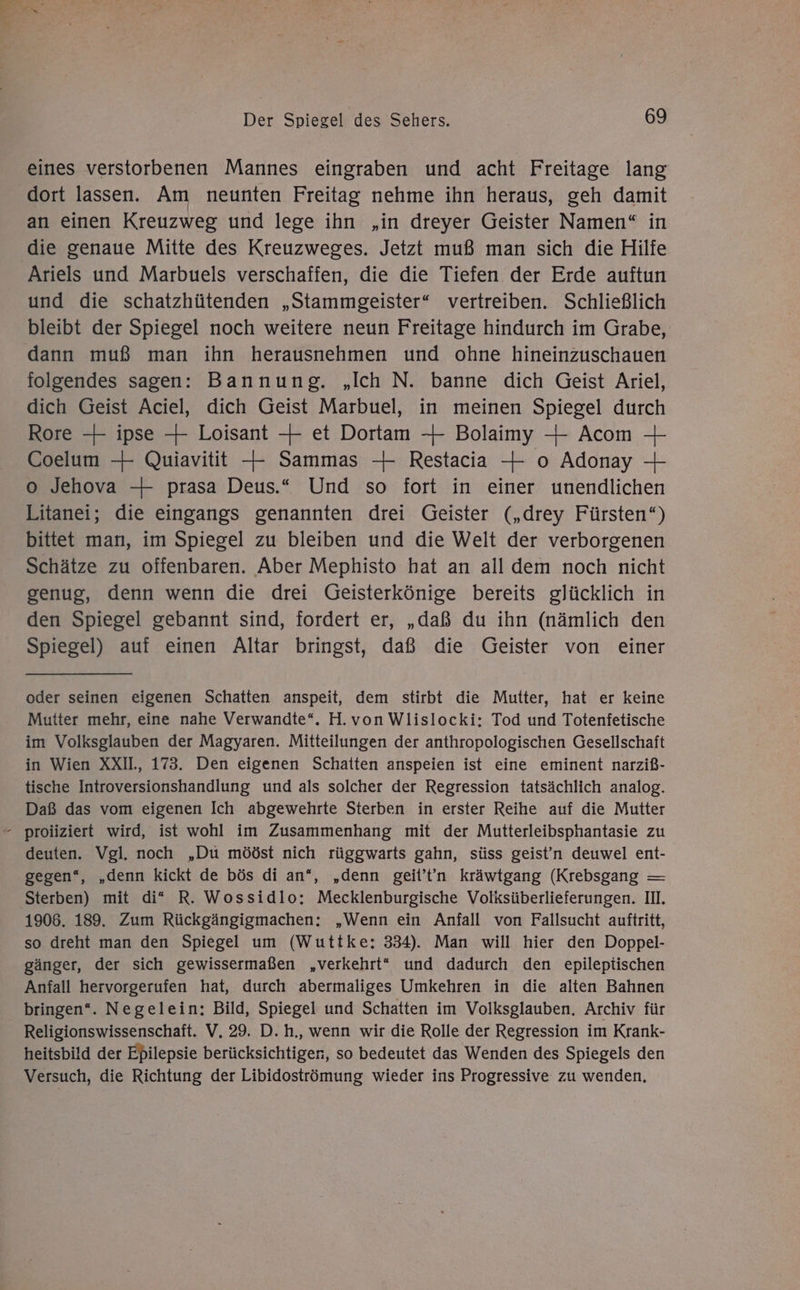 eines verstorbenen Mannes eingraben und acht Freitage lang dort lassen. Am neunten Freitag nehme ihn heraus, geh damit an einen Kreuzweg und lege ihn „in dreyer Geister Namen“ in die genaue Mitte des Kreuzweges. Jetzt muß man sich die Hilfe Ariels und Marbuels verschaffen, die die Tiefen der Erde auftun und die schatzhütenden „Stammgeister“ vertreiben. Schließlich bleibt der Spiegel noch weitere neun Freitage hindurch im Grabe, dann muß man ihn herausnehmen und ohne hineinzuschauen folgendes sagen: Bannung. „Ich N. banne dich Geist Ariel, dich Geist Aciel, dich Geist Marbuel, in meinen Spiegel durch Rore —+ ipse +4 Loisant 4 et Dortam 4 Bolaimy — Acom — Coelum -- Quiavitit — Sammas —+ Restacia — o Adonay 4 o Jehova —4 prasa Deus.“ Und so fort in einer unendlichen Litanei; die eingangs genannten drei Geister („drey Fürsten“) bittet man, im Spiegel zu bleiben und die Welt der verborgenen Schätze zu offenbaren. Aber Mephisto hat an all dem noch nicht genug, denn wenn die drei Geisterkönige bereits glücklich in den Spiegel gebannt sind, fordert er, „daß du ihn (nämlich den Spiegel) auf einen Altar bringst, daß die Geister von einer oder seinen eigenen Schatten anspeit, dem stirbt die Mutter, hat er keine Mutter mehr, eine nahe Verwandte“. H.von Wlislocki: Tod und Totenfetische im Volksglauben der Magyaren. Mitteilungen der anthropologischen Gesellschaft in Wien XXIL, 173. Den eigenen Schatten anspeien ist eine eminent narziß- tische Introversionshandlung und als solcher der Regression tatsächlich analog. Daß das vom eigenen Ich abgewehrte Sterben in erster Reihe auf die Mutter proiiziert wird, ist wohl im Zusammenhang mit der Mutterleibsphantasie zu deuten. Vgl. noch „Du mööst nich rüggwarts gahn, süss geist'n deuwel ent- gegen‘, „denn kickt de bös di an“, „denn geit’t'n kräwtgang (Krebsgang — Sterben) mit di* R. Wossidlo: Mecklenburgische Volksüberlieferungen. II. 1906. 189. Zum Rückgängigmachen: „Wenn ein Anfall von Fallsucht auftritt, so dreht man den Spiegel um (Wuttke:; 334). Man will hier den Doppel- gänger, der sich gewissermaßen „verkehrt“ und dadurch den epileptischen Anfall hervorgerufen hat, durch abermaliges Umkehren in die alten Bahnen bringen“. Negelein: Bild, Spiegel und Schatten im Volksglauben. Archiv für Religionswissenschaft. V, 29. D. h., wenn wir die Rolle der Regression im Krank- heitsbild der Epilepsie berücksichtigen, so bedeutet das Wenden des Spiegels den Versuch, die Richtung der Libidoströmung wieder ins Progressive zu wenden,