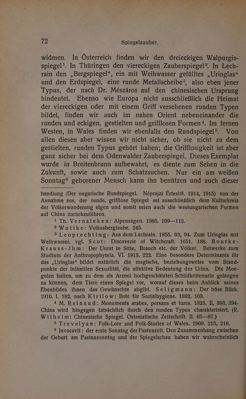 widmen. In Österreich finden wir den dreieckigen Walpurgis- spiegel!. In Thüringen den viereckigen Zauberspiegel?. In Lech- rain den „Bergspiegel“, ein mit Weihwasser gefülltes „Uringlas“ und den Erdspiegel, eine runde Metallscheibe?, also eben jener Typus, der nach Dr. Me&amp;szäros auf den chinesischen Ursprung hindeutet. Ebenso wie Europa nicht ausschließlich die Heimat der viereckigen oder mit einem Griff versehenen runden Typen bildet, finden wir auch im nahen Orient nebeneinander die runden und eckigen, gestielten und grifflosen Formen*. Im fernen Westen, in Wales finden wir ebenfalls den Rundspiegel?”. Von allen diesen aber wissen wir nicht sicher, ob sie nicht zu dem gestielten, runden Typus gehört haben; die Grifflosigkeit ist aber ganz sicher bei dem Odenwalder Zauberspiegel. Dieses Exemplar wurde in Breitenbrunn aufbewahrt, es diente zum Sehen in die Zukunft, sowie auch zum Schatzsuchen. Nur ein am weißen Sonntag® geborener Mensch kann ihn benützen und auch dieser handlung (Der ungarische Rundspiegel. Neprajzi Ertesitö. 1914, 1915) von der Annahme aus, der runde, grifflose Spiegel sei ausschließlich dem Kulturkreis der Völkerwanderung eigen und somit seien auch die westungarischen Formen auf China zurückzuführen. 1 Th. Vernaleken: Alpensagen. 1885. 109—112. 2 Wuttke: Volksaberglaube. 245. 3 Leoprechting:-Aus dem Lechrain. 1855. 93, 94. Zum Uringlas mit Weihwasser, vgl. Scot: Discoverie of Witchcraft. 1651. 188. Bourke- Krauss-Jhm: Der Unrat in Sitte, Brauch etc. der Völker. Beiwerke zum Studium der Anthropophyteia. VI. 1913. 222. Eine besondere Determinante für das „Uringlas“ bildet natürlich die magische, beziehungsweise vom Stand- punkte der infantilen Sexualität, die affektive Bedeutung des Urins. Die Mon- golen halten, um zu dem als Arznei hochgeschätzten Schildkrötenurin gelangen zu können, dem Tiere einen Spiegel vor, worauf dieses beim Anblick seines Ebenbildes ihnen das Gewünschte abgibt. Seligmann: Der böse Blick. 1910. I. 182, nach Kirilow: Bote für Sozialhygiene. 1892. 103. 4 M. Reinaud: Monuments arabes, persans et turcs. 1825. II, 393, 394. China wird hingegen tatsächlich Uurch den runden Typus charakterisiert. (R. Wilhelm: Chinesische Spiegel. Ostasiatische Zeitschrift. II. 65—87.) 5 Trevelyan: Folk-Lore and Folk-Stories of Wales. 1909. 215, 216. 6 Invocavit: der erste Sonntag der Fastenzeit. Den Zusammenhang zwischen der Geburt am Fastensonntag und der Spiegelschau haben wir wahrscheinlich