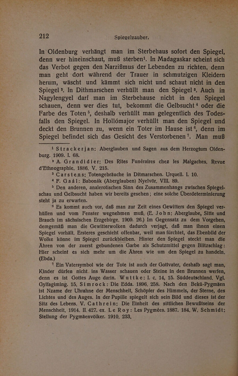 In Oldenburg verhängt man im Sterbehaus sofort den Spiegel, denn wer hineinschaut, muß sterben!. In Madagaskar scheint sich das Verbot gegen den Narzißmus der Lebenden zu richten, denn man geht dort während der Trauer in schmutzigen Kleidern herum, wäscht und kämmt sich nicht und schaut nicht in den Spiegel ?. In Dithmarschen verhüllt man den Spiegel®. Auch in Nagylengyel darf man im Sterbehause nicht in den Spiegel schauen, denn wer dies tut, bekommt die Gelbsucht * oder die Farbe des Toten’, deshalb verhüllt man gelegentlich des Todes- falls den Spiegel. In Hollömajor verhüllt man den Spiegel und deckt den Brunnen zu, wenn ein Toter im Hause ist®, denn im Spiegel befindet sich das Gesicht des Verstorbenen’. Man muß 1 Strackerjan: Aberglauben und Sagen aus dem Herzogtum Olden- burg. 1909. I. 68. 2A. Grandidier: Des Rites Funeraires chez les Malgaches, Revue d’Ethnographie, 1886. V. 215. ® Carstens: Totengebräuche in Ditmarschen. Urquell. I. 10. 4 F. Gaäl: Babonäk (Aberglauben) Nyelvör. VII. 89. > Den anderen, analerotischen Sinn des Zusammenhängs zwischen Spiegel- schau und Gelbsucht haben wir bereits gesehen; eine solche Überdeterminierung steht ja zu erwarten. 6 Es kommt auch vor, daß man zur Zeit eines Gewitters den Spiegel ver- hüllen und vom Fenster wegnehmen muß, (E. John: Aberglaube, Sitte und Brauch im sächsischen Erzgebirge. 1909. 26.) Im Gegensatz zu dem Vorgehen, demgemäß man die Gewitterwolken dadurch verjagt, daß man ihnen einen Spiegel vorhält. Ersteres geschieht offenbar, weil man fürchtet, das Ebenbild der Wolke könne im Spiegel zurückbleiben. Hinter den Spiegel steckt man die Ähren von der zuerst gebundenen Garbe als Schutzmittel gegen Blitzschlag : Hier scheint es sich mehr um die Ähren wie um den Spiegel zu handeln, (Ebda.) ? Ein Vatersymbol wie der Tote ist auch der Gottvater, deshalb sagt man, Kinder dürfen nicht. ins Wasser schauen oder Steine in den Brunnen werfen, denn es ist Gottes Auge darin. Wuttke:l. c. 14, 15. Süddeutschland, Vgl. Gylfagiming. 15. Simrock: Die Edda. 1896. 258. Nach den Bekü-Pygmäen ist Nzame der Uhrahne der Menschheit, Schöpfer des Himmels, der Sterne, des Lichtes und des Auges. In der Pupille spiegelt sich sein Bild und dieses ist der Sitz des Lebens. V. Cathrein: Die Einheit des. sittlichen Bewußtseins der Menschheit. 1914. II. 427. ex. Le Roy: Les Pygm&amp;es. 1887. 184. W. Schmidt: Stellung der Pygmäenvölker. 1910. 233,