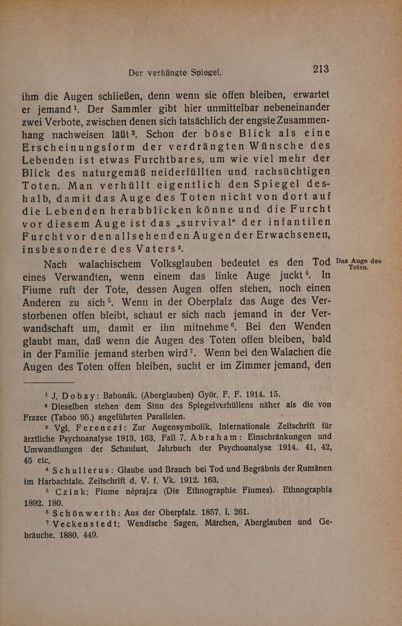 EU RE a a ee Pe) oe A en ale DE RT CHEF a . r Sr N ur 4 R per) re - Der verhängte Spiegel. 213 ihm die Augen schließen, denn wenn sie offen bleiben, erwartet er jemand!. Der Sammler gibt hier unmittelbar nebeneinander zwei Verbote, zwischen denen sich tatsächlich der engste Zusammen- hang nachweisen läßt®. Schon der böse Blick als eine Erscheinungsform der verdrängten Wünsche des Lebenden ist etwas Furchtbares, um wie viel mehr der Blick des naturgemäß neiderfüllten und rachsüchtigen Toten. Man verhüllt eigentlich den Spiegel des- halb, damit das Auge des Toten nicht von dort auf die Lebenden herabblicken könne und die Furcht vor diesem Augeist das „survival“ der infantilen Furchtvor denallsehenden Augender Erwachsenen, insbesondere des Vaters‘. Nach walachischem Volksglauben bedeutet es den Tod Pas Auge des * eines Verwandten, wenn einem das linke Auge juckt‘. In Fiume ruft der Tote, dessen Augen offen stehen, noch einen Anderen zu sich’. Wenn in der Oberpfalz das Auge des Ver- storbenen offen bleibt, schaut er sich nach jemand in der Ver- wandschaft um, damit er ihn mitnehme®. Bei den Wenden glaubt man, daß wenn die Augen des Toten offen bleiben, bald in der Familie jemand sterben wird’. Wenn bei den Walachen die Augen des Toten offen bleiben, sucht er im Zimmer jemand, den ı J. Dobay: Babonäk. (Aberglauben) Györ. F. F. 1914. 15. a Dieselben stehen dem Sinn des Spiegelverhüllens näher als die von Frazer (Taboo 95.) angeführten Parallelen. s Vgl. Ferenczi: Zur Augensymbolik, Internationale Zeitschrift für ärztliche Psychoanalyse 1913. 163, Fall 7. Abraham: Einschränkungen und Umwandlungen der Schaulust. Jahrbuch der Psychoanalyse 1914. 41, 42, 45 etc, *Schullerus: Glaube und Brauch bei Tod und Begräbnis der Rumänen im Harbachtale. Zeitschrift d. V. f. Vk. 1912. 163. 5 Czink: Fiume neprajza (Die Ethnographie Fiumes). Ethnographia 1892. 180. 6 Schönwerth: Aus der Oberpfalz. 1857. I. 261. 7 Veckenstedt: Wendische Sagen, Märchen, Aberglauben und Ge- bräuche, 1880. 449.