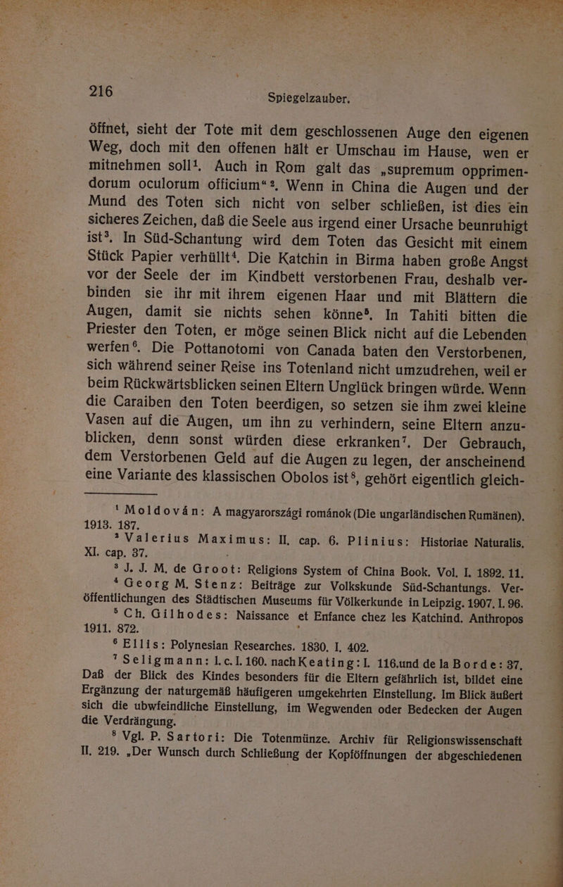 BE a ae u De x A ee RE En a ? EINE EEE ER SE N 2 a a as at a a u « n” Is - Te Kat va) ii N - Ad * s N 216 Spiegelzauber. öffnet, sieht der Tote mit dem geschlossenen Auge den eigenen Weg, doch mit den offenen hält er Umschau im Hause, wen er mitnehmen sollt, Auch in Rom galt das „Supremum opprimen- dorum oculorum officium“2, Wenn in China die Augen und der Mund des Toten sich nicht von selber schließen, ist dies ein sicheres Zeichen, daß die Seele aus irgend einer Ursache beunruhigt ist®. In Süd-Schantung wird dem Toten das Gesicht mit einem Stück Papier verhüllt‘. Die Katchin in Birma haben große Angst vor der Seele der im Kindbett verstorbenen Frau, deshalb ver- binden sie ihr mit ihrem eigenen Haar und mit Blättern die Augen, damit sie nichts sehen könne, In Tahiti bitten die Priester den Toten, er möge seinen Blick nicht auf die Lebenden werien‘®. Die Pottanotomi von Canada baten den Verstorbenen, sich während seiner Reise ins Totenland nicht umzudrehen, weil er beim Rückwärtsblicken seinen Eltern Unglück bringen würde. Wenn die Caraiben den Toten beerdigen, so setzen sie ihm zwei kleine Vasen auf die Augen, um ihn zu verhindern, seine Eltern anzu- blicken, denn sonst würden diese erkranken’, Der Gebrauch, dem Verstorbenen Geld auf die Augen zu legen, der anscheinend eine Variante des klassischen Obolos ist®, gehört eigentlich gleich- ‘Moldovän: A magyarorszägi romänok (Die ungarländischen Rumänen), 1913. 187. | ® Valerius Maximus: II, cap. 6. Plinius: Historiae Naturalis, XI. cap. 37. ® J. J. M. de Groot: Religions System of China Book. Vol. I. 1892. 11. *GeorgM. Stenz: Beiträge zur Volkskunde Süd-Schantungs. Ver- öffentlichungen des Städtischen Museums für Völkerkunde in Leipzig. 1907. I. 96. °Ch. Gilhodes: Naissance et Enfance chez les Katchind. Anthropos 1911. 872. ; ° Ellis: Polynesian Researches. 1830. I, 402. Seligmann: 1.c.1.160. nachKeating:lI. 116.und delaBorde: 37, Daß der Blick des Kindes besonders für die Eltern gefährlich ist, bildet eine Ergänzung der naturgemäß häufigeren umgekehrten Einstellung. Im Blick äußert sich die ubwfeindliche Einstellung, im Wegwenden oder Bedecken der Augen die Verdrängung. | ° Vgl. P. Sartori: Die Totenmünze,. Archiv für Religionswissenschaft