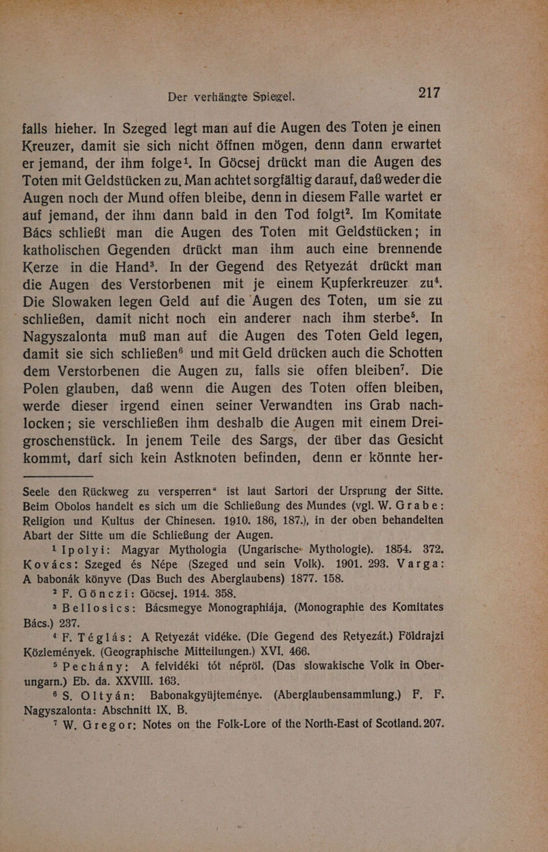 falls hieher. In Szeged legt man auf die Augen des Toten je einen Kreuzer, damit sie sich nicht öffnen mögen, denn dann erwartet er jemand, der ihm folge!. In Göcsej drückt man die Augen des Toten mit Geldstücken zu, Man achtet sorgfältig darauf, daß weder die Augen noch der Mund offen bleibe, denn in diesem Falle wartet er auf jemand, der ihm dann bald in den Tod folgt”. Im Komitate Bäcs schließt man die Augen des Toten mit Geldstücken; in katholischen Gegenden drückt man ihm auch eine brennende Kerze in die Hand’. In der Gegend des Retyezät drückt man die Augen des Verstorbenen mit je einem Kupferkreuzer zu. Die Slowaken legen Geld auf die Augen des Toten, um sie zu schließen, damit nicht noch ein anderer nach ihm sterbe°. In Nagyszalonta muß man auf die Augen des Toten Geld legen, damit sie sich schließen® und mit Geld drücken auch die Schotten dem Verstorbenen die Augen zu, falls sie offen bleiben’. Die Polen glauben, daß wenn die Augen des Toten offen bleiben, werde dieser irgend einen seiner Verwandten ins Grab nach- locken; sie verschließen ihm deshalb die Augen mit einem Drei- groschenstück. In jenem Teile des Sargs, der über das Gesicht kommt, darf sich kein Astknoten befinden, denn er könnte her- Seele den Rückweg zu versperren* ist laut Sartori der Ursprung der Sitte. Beim Obolos handelt es sich um die Schließung des Mundes (vgl. W. Grabe: Religion und Kultus der Chinesen. 1910. 186, 187.), in der oben behandelten Abart der Sitte um die Schließung der Augen. 1 Ipolyi: Magyar Mythologia (Ungarische« Mythologie). 1854. 372, Koväcs: Szeged &amp;s Nepe (Szeged und sein Volk). 1901. 293. Varga: A babonäk könyve (Das Buch des Aberglaubens) 1877. 158. 2 F. Gönczi: Göcsej. 1914. 358. s Bellosics: Bäcsmegye Monographiäja. (Monographie des Komitates Bäcs.) 237. 4 F, Tegläs: A Retyezät videke. (Die Gegend des Retyezät.) Földrajzi Közlemenyek. (Geographische Mitteilungen.) XVI. 466. 5 Pechäny: A felvideki töt nepröl. (Das slowakische Volk in Ober- ungarn.) Eb. da. XXVII. 163. 86 S, Oltyän: Babonakgyüjtemenye. (Aberglaubensammlung) F. F. Nagyszalonta: Abschnitt IX. B. ? W. Gregor: Notes on the Folk-Lore of the North-East of Scotland. 207.