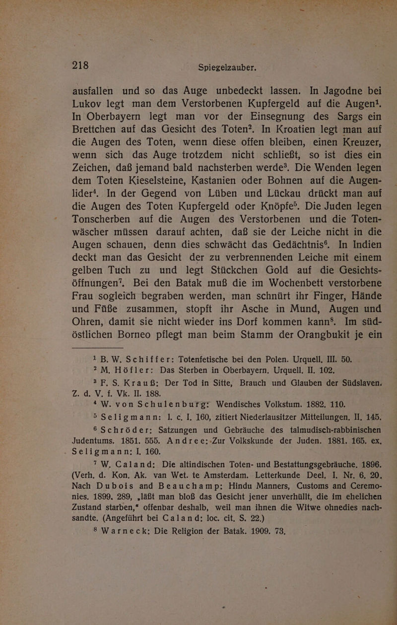 ausfallen und so das Auge unbedeckt lassen. In Jagodne bei Lukov legt man dem Verstorbenen Kupfergeld auf die Augen!, In Oberbayern legt man vor der Einsegnung des Sargs ein Brettchen auf das Gesicht des Toten?. In Kroatien legt man auf die Augen des Toten, wenn diese offen bleiben, einen Kreuzer, wenn sich das Auge trotzdem nicht schließt, so ist dies ein Zeichen, daß jemand bald nachsterben werde?. Die Wenden legen dem Toten Kieselsteine, Kastanien oder Bohnen auf die Augen- lider®. In der Gegend von Lüben und Lückau drückt man auf die Augen des Toten Kupfergeld oder Knöpfe?. Die Juden legen Tonscherben auf die Augen des Verstorbenen und die Toten- wäscher müssen darauf achten, daß sie der Leiche nicht in die Augen schauen, denn dies schwächt das Gedächtnis®. In Indien deckt man das Gesicht der zu verbrennenden Leiche mit einem gelben Tuch zu und legt Stückchen Gold auf die Gesichts- öffnungen?. Bei den Batak muß die im Wochenbett verstorbene Frau sogleich begraben werden, man schnürt ihr Finger, Hände und Füße zusammen, stopft ihr Asche in Mund, Augen und Ohren, damit sie nicht wieder ins Dorf kommen kann®. Im süd- östlichen Borneo pflegt man beim Stamm der Orangbukit je ein 1B.W. Schiffer: Totenfetische bei den Polen. Urquell, III. 50. 2 M. Höfler: Das Sterben in Oberbayern. Urquell. II. 102. sF,S. Krauß; Der Tod in Sitte, Brauch und Glauben der Südslaven. zZ. d. V. f. Vk. II. 188. “W. von Schulenburg: Wendisches Volkstum. 1882, 110. 5 Seligmann: |. c. I. 160, zitiert Niederlausitzer Mitteilungen. II, 145. 6 Schröder; Satzungen und Gebräuche des talmudisch-rabbinischen Judentums. 1851. 555. Andree:-Zur Volkskunde der Juden. 1881. 165. ex, . Seligmann: I, 160. ’W. Caland: Die altindischen Toten- und Bestattungsgebräuche, 1896. (Verh. d. Kon. Ak. varı Wet. te Amsterdam. Letterkunde Deel. I. Nr. 6. 20. Nach Dubois and Beauchamp: Hindu Manners, Customs and Ceremo- nies. 1899. 289, ‚läßt man bloß das Gesicht jener unverhüllt, die im ehelichen Zustand starben,“ offenbar deshalb, weil man ihnen die Witwe ohnedies nach- sandte. (Angeführt bei Caland: loc. cit. S. 22.) 8 Warneck: Die Religion der Batak. 1909. 73,