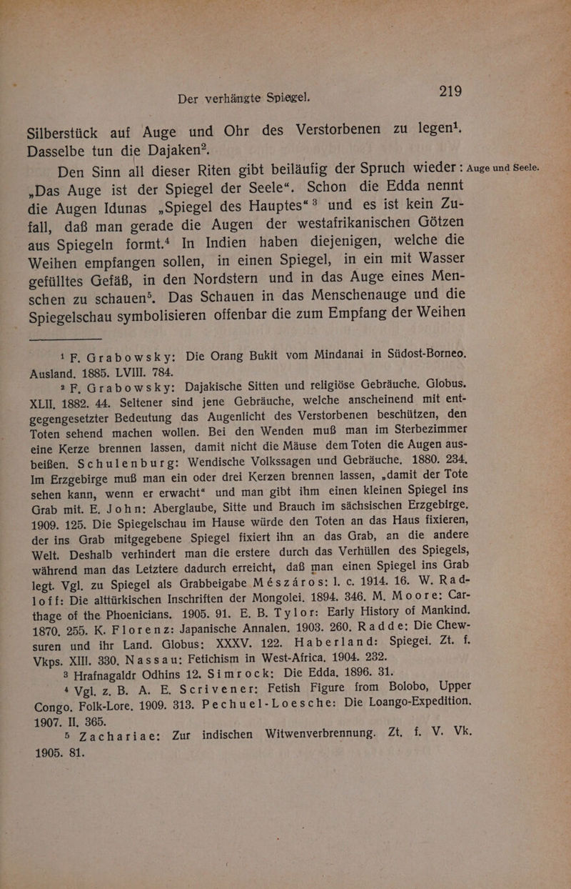 Silberstück auf Auge und Ohr des Verstorbenen zu legent, Dasselbe tun die Dajaken”. „Das Auge ist der Spiegel der Seele“, Schon die Edda nennt die Augen Idunas „Spiegel des Hauptes“ 3 und es ist kein Zu- fall, daß man gerade die Augen der westafrikanischen Götzen aus Spiegeln formt. In Indien haben diejenigen, welche die Weihen empfangen sollen, in einen Spiegel, in ein mit Wasser gefülltes Gefäß, in den Nordstern und in das Auge eines Men- schen zu schauen. Das Schauen in das Menschenauge und die Spiegelschau symbolisieren offenbar die zum Empfang der Weihen ıF. Grabowsky: Die Orang Bukit vom Mindanai in Südost-Borneo. Ausland. 1885. LVIII. 784. aF, Grabowsky: Dajakische Sitten und religiöse Gebräuche. Globus. XLII, 1882. 44. Seltener sind jene Gebräuche, welche anscheinend mit ent- gegengesetzter Bedeutung das Augenlicht des Verstorbenen beschützen, den Toten sehend machen wollen. Bei den Wenden muß man im Sterbezimmer eine Kerze brennen lassen, damit nicht die Mäuse dem Toten die Augen aus- beißen. Schulenburg: Wendische Volkssagen und Gebräuche. 1880. 234. Im Erzgebirge muß man ein oder drei Kerzen brennen lassen, „damit der Tote sehen kann, wenn er erwacht“ und man gibt ihm einen kleinen Spiegel ins Grab mit. E, John: Aberglaube, Sitte und Brauch im sächsischen Erzgebirge. 1909. 125. Die Spiegelschau im Hause würde den Toten an das Haus fixieren, der ins Grab mitgegebene Spiegel fixiert ihn an das Grab, an die andere Welt. Deshalb verhindert man die erstere durch das Verhüllen des Spiegels, während man das Letztere dadurch erreicht, daß man einen Spiegel ins Grab legt. Vgl. zu Spiegel als Grabbeigabe Me&amp;szäros:l. c. 1914. 16. W. Rad- loff: Die alttürkischen Inschriften der Mongolei. 1894. 346. M. Moore: Car- thage of the Phoenicians. 1905. 91. E. B. Tylor: Early History of Mankind. 1870. 255. K. Florenz: Japanische Annalen. 1903. 260. Radde:; Die Chew- suren und ihr Land. Globus: XXXV. 122. Haberland: Spiegei. Zt. f. Vkps. XIII. 330. Nassau: Fetichism in West-Africa, 1904. 232. 3 Hrafnagaldr Odhins 12. Simrock: Die Edda, 1896. 31. 4 Vgl. z.B. A. E. Scrivener: Fetish Figure from Bolobo, Upper Congo. Folk-Lore. 1909. 313. Pechue 1-Loesche: Die Loango-Expedition. 1907. I. 365. 5 Zachariae: Zur indischen Witwenverbrennung. Zt. f. V. Vk.
