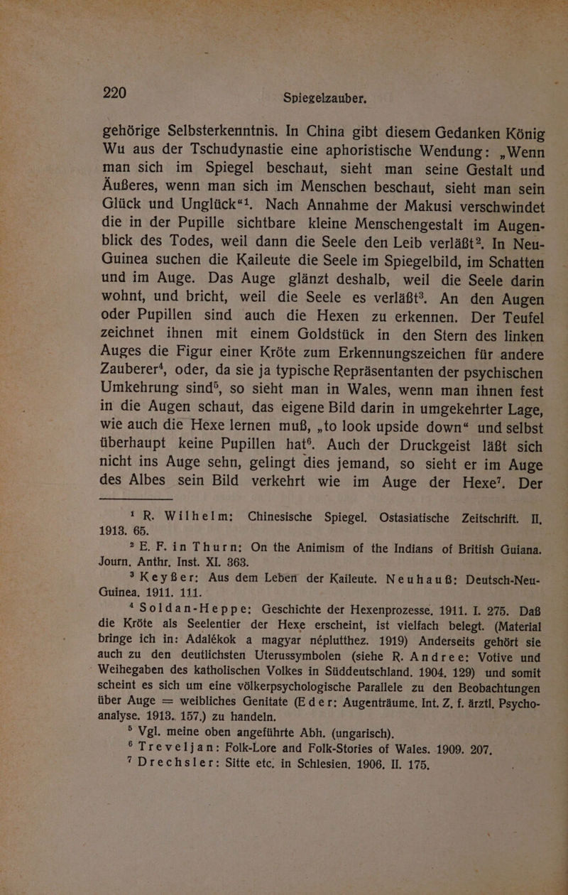 u Me 220 Spiegelzauber. gehörige Selbsterkenntnis. In China gibt diesem Gedanken König Wu aus der Tschudynastie eine aphoristische Wendung: „Wenn man sich im Spiegel beschaut, sieht man seine Gestalt und Äußeres, wenn man sich im Menschen beschaut, sieht man sein Glück und Unglück“. Nach Annahme der Makusi verschwindet die in der Pupille sichtbare kleine Menschengestalt im Augen- blick des Todes, weil dann die Seele den Leib verläßt? In Neu- Guinea suchen die Kaileute die Seele im Spiegelbild, im Schatten und im Auge. Das Auge glänzt deshalb, weil die Seele darin wohnt, und bricht, weil die Seele es verläßt. An den Augen oder Pupillen sind auch die Hexen zu erkennen. Der Teufel zeichnet ihnen mit einem Goldstück in den Stern des linken Auges die Figur einer Kröte zum Erkennungszeichen für andere Zauberer‘, oder, da sie ja typische Repräsentanten der psychischen Umkehrung sind’, so sieht man in Wales, wenn man ihnen fest in die Augen schaut, das eigene Bild darin in umgekehrter Lage, wie auch die Hexe lernen muß, „to look upside down“ und selbst überhaupt keine Pupillen hat‘. Auch der Druckgeist läßt sich nicht ins Auge sehn, gelingt dies jemand, so sieht er im Auge des Albes sein Bild verkehrt wie im Auge der Hexe’, Der !R. Wilhelm: Chinesische Spiegel. Ostasiatische Zeitschrift. II, 1913. 65. ®?E.F. in Thurn: On the Animism of the Indians of British Guiana. Journ. Anthr. Inst. XI. 363. | ®° Keyßer: Aus dem Leben der Kaileute. Neuhauß: Deutsch-Neu- Guinea. 1911. 111. “ Soldan-Heppe: Geschichte der Hexenprozesse, 1911. I. 275. Daß die Kröte als Seelentier der Hexe erscheint, ist vielfach belegt. (Material bringe ich in: Adal&amp;kok a magyar neplutthez. 1919) Anderseits gehört sie auch zu den deutlichsten Uterussymbolen (siehe R. Andree: Votive und scheint es sich um eine völkerpsychologische Parallele zu den Beobachtungen über Auge = weibliches Genitate (Eder: Augenträume, Int. Z, f. ärztl, Psycho- analyse. 1913.. 157.) zu handeln. ° Vgl. meine oben angeführte Abh. (ungarisch). ° Treveljan: Folk-Lore and Folk-Stories of Wales. 1909. 207.  Drechsler: Sitte etc, in Schlesien, 1906, II. 175.