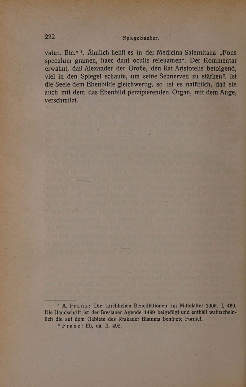 222.0 | Spiegelzauber. vatur. Etc.“i. Ähnlich heißt es in der Medicina Salernitana „Fons speculum gramen, haec dant oculis releuamen“., Der Kommentar erwähnt, daß Alexander der Große, den Rat Aristotelis befolgend, viel in den Spiegel schaute, um seine Sehnerven zu stärken?. Ist die Seele dem Ebenbilde gleichwertig, so ist es natürlich, daß sie auch mit dem das Ebenbild perzipierenden Organ, mit dem Se verschmilzt. ı A. Franz: Die kirchlichen Benediktionen im Mittelalter 1909. I, 469. Die Handschrift ist der Breslauer Agende 1499 beigefügt und enthält wahrschein- lich die auf dem Gebiete des Krakauer Bistums benützte KOE franz: ED. da. 11492