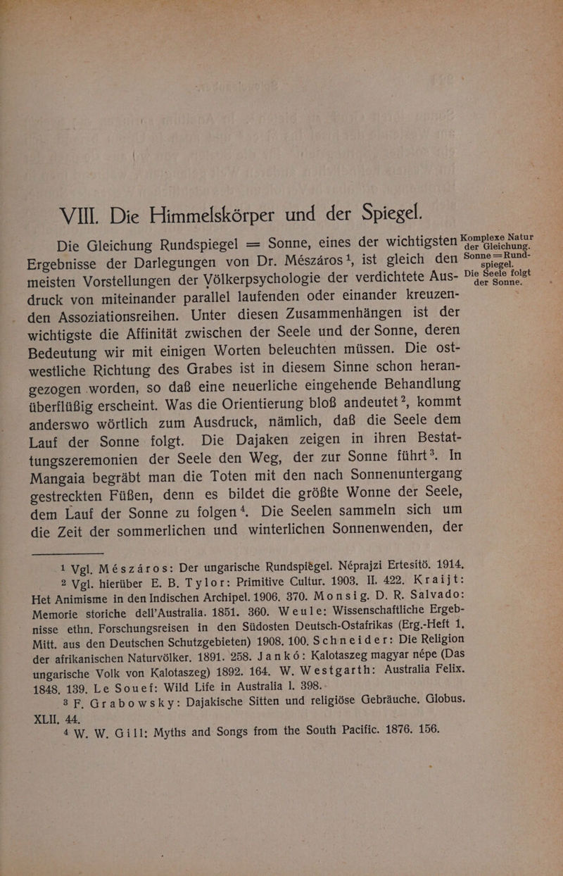 Bası an u > 4% y> ” VIII. Die Himmelskörper und der Spiegel. [} . . an . . [} 1 B t Die Gleichung Rundspiegel = Sonne, eines der wichtigsten Komniexe Hals Ergebnisse der Darlegungen von Dr. Meszäros!, ist gleich den Sonne =Rund- meisten Vorstellungen der Völkerpsychologie der verdichtete Aus- Dis Seele folgt druck von miteinander parallel laufenden oder einander kreuzen- x den Assoziationsreihen. Unter diesen Zusammenhängen ist der wichtigste die Affinität zwischen der Seele und der Sonne, deren Bedeutung wir mit einigen Worten beleuchten müssen. Die ost- westliche Richtung des Grabes ist in diesem Sinne schon heran- gezogen ‚worden, so daß eine neuerliche eingehende Behandlung überflüßig erscheint. Was die Orientierung bloß andeutet ? kommt anderswo wörtlich zum Ausdruck, nämlich, daß die Seele dem Lauf der Sonne folgt. Die Dajaken zeigen in ihren Bestat- tungszeremonien der Seele den Weg, der zur Sonne führt?. In Mangaia begräbt man die Toten mit den nach Sonnenuntergang gestreckten Füßen, denn es bildet die größte Wonne der Seele, dem Lauf der Sonne zu folgen‘. Die Seelen sammeln sich um die Zeit der sommerlichen und winterlichen Sonnenwenden, der ‚1 Vgl. M&amp;szäros: Der ungarische Rundspiögel. N£prajzi Ertesitö. 1914. 2 Vgl. hierüber E. B. Tylor: Primitive Cultur. 1903. II. 422. Kraijt: Het Animisme in den Indischen Archipel. 1906. 370. Monsig. D. R. Salvado: Memorie storiche dell’Australia. 1851. 360. Weule: Wissenschaftliche Ergeb- nisse ethn, Forschungsreisen in den Südosten Deutsch-Ostafrikas (Erg.-Heit 1. Mitt. aus den Deutschen Schutzgebieten) 1908. 100. Schneider: Die Religion der afrikanischen Naturvölker. 1891. 258. Jankö: Kalotaszeg magyar nepe (Das ungarische Volk von Kalotaszeg) 1892. 164. W. Westgarth: Australia Felix. 1848. 139. Le Souef: Wild Life in Australia 1. 398. 3 F.Grabowsky: Dajakische Sitten und religiöse Gebräuche. Globus. XL. 44. 4 W. W. Gill: Myths and Songs from the South Pacific. 1876. 156.