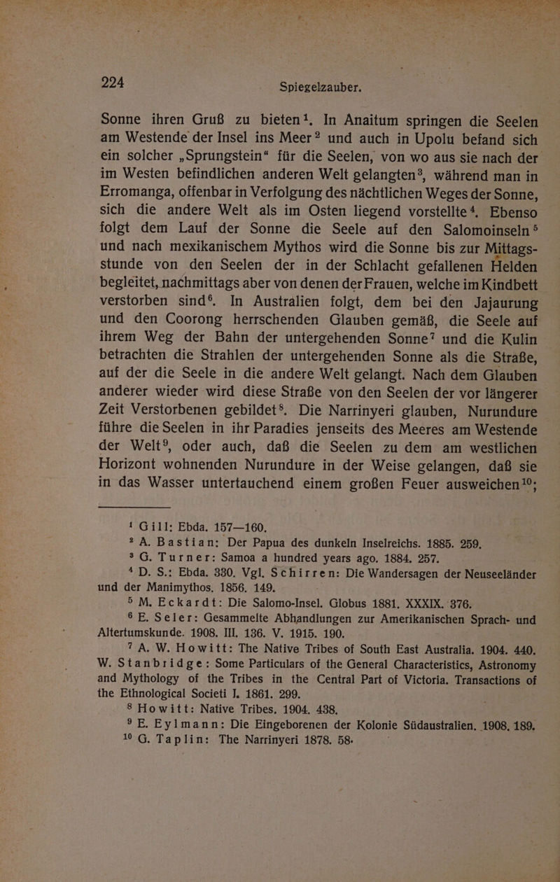 Sonne ihren Gruß zu bieten!. In Anaitum springen die Seelen am Westende der Insel ins Meer® und auch in Upolu befand sich ein solcher „Sprungstein“ für die Seelen, von wo aus sie nach der im Westen befindlichen anderen Welt gelangten®, während man in Erromanga, offenbar in Verfolgung des nächtlichen Weges der Sonne, sich die andere Welt als im Osten liegend vorstellte, Ebenso folgt dem Lauf der Sonne die Seele auf den Salomoinseln 5 und nach mexikanischem Mythos wird die Sonne bis zur Mittags- stunde von den Seelen der in der Schlacht gefallenen Helden begleitet, nachmittags aber von denen der Frauen, welche im Kindbett verstorben sind‘. In Australien folgt, dem bei den Jajaurung und den Coorong herrschenden Glauben gemäß, die Seele auf ihrem Weg der Bahn der untergehenden Sonne”? und die Kulin betrachten die Strahlen der untergehenden Sonne als die Straße, auf der die Seele in die andere Welt gelangt. Nach dem Glauben anderer wieder wird diese Straße von den Seelen der vor längerer Zeit Verstorbenen gebildet®. Die Narrinyeri glauben, Nurundure führe die Seelen in ihr Paradies jenseits des Meeres am Westende der Welt?, oder auch, daß die Seelen zu dem am westlichen Horizont wohnenden Nurundure in der Weise gelangen, daß sie in das Wasser untertauchend einem großen Feuer ausweichen; ı Gill: Ebda. 157—160. » A. Bastian: Der Papua des dunkeln Inselreichs. 1885. 259, °G. Turner: Samoa a hundred years ago. 1884. 257. *“ D. S.: Ebda. 330. Vgl. Schirren: Die Wandersagen der Neuseeländer und der Manimythos. 1856. 149. 5 M. Eckardt: Die Salomo-Insel. Globus 1881. XXXIX. 376. 6 E. Seler: Gesammelte Abhandlungen zur Amerikanischen Sprach- und Altertumskunde. 1908. II. 136. V. 1915. 190. ”A. W. Howitt: The Native Tribes of South East Australia. 1904. 440. W. Stanbrid ge: Some Particulars of the General Characteristics, Astronomy and Mythology of the Tribes in the Central Part of Victoria, Transactions of the Ethnological Societi J. 1861. 299. 8 Howitt: Native Tribes. 1904. 438, 9E. Eylmann: Die Eingeborenen der Kolonie Südaustralien. 1908, 189. 10 G. Taplin: The Narrinyeri 1878. 58.