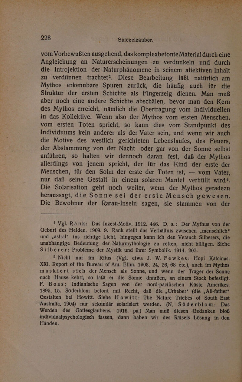 y Be ne TAT En In 5 Ar = ui re we Rn Be NR? use h nt - er A; te he ALTE SEEN U RT, 228 .... Spiegelzauber. vom Vorbewußten ausgehend, daskomplexbetonteMaterialdurch eine Angleichung an Naturerscheinungen -zu verdunkeln und durch die Introjektion der Naturphänomene in seinem affektiven Inhalt zu verdünnen trachtet!. Diese Bearbeitung läßt natürlich am Mythos erkennbare Spuren zurück, die häufig auch für die Struktur der ersten Schichte als Fingerzeig dienen. Man muß aber noch eine andere Schichte abschälen, bevor man den Kern des Mythos erreicht, nämlich die Übertragung vom Individuellen in das Kollektive. Wenn also der Mythos vom ersten Menschen, vom ersten Toten spricht, so kann dies vom Standpunkt des Individuums kein anderer als der Vater sein, und wenn wir auch die Motive des westlich gerichteten Lebenslaufes, des Feuers, der Abstammung von der Nacht oder gar von der Sonne selbst anführen, so halten wir dennoch daran fest, daß der Mythos allerdings von jenem spricht, der für das Kind der erste der Menschen, für den Sohn der erste der Toten ist, — vom Vater, nur daß seine Gestalt in einem solaren Mantel verhüllt wird. Die Solarisation geht noch weiter, wenn der Mythos geradezu heraussagt, die Sonne sei der erste Mensch gewesen. Die Bewohner der Rarau-Inseln sagen, sie stammen von der ‘ Vgl. Rank: Das Inzest-Motiv. 1912. 446. D. s.: Der Mythus von der Geburt des Helden. 1909. 9. Rank stellt das Verhältnis zwischen „menschlich® und „astral“ ins richtige Licht, hingegen kann ich den Versuch Silberers, die unabhängige Bedeutung der Naturmythologie zu retten, nicht billigen. Siehe Silberer: Probleme der Mystik und ihrer Symbolik. 1914. 207. ® Nicht nur im Ritus (Vgl. etwa J. W. Fewkes: Hopi Katcinas. XXI. Report of the Bureau of Am. Ethn. 1903. 24, 26, 68 etc.), auch im Mythos maskiert sich der Mensch als Sonne, und wenn der Träger der Sonne nach Hause kehrt, so läßt er die Sonne draußen, an einem Stock befestigt. F. Boas: Indianische Sagen von der nord-pacifischen Küste Amerikes. 1895. 15. Söderblom betont mit Recht, daß die „Urheber“ (die „All-father* Gestalten bei Howitt. Siehe Howitt: The Nature Triebes of South East “Australia, 1904) nur sekundär solarisiert werden. (N. Söderblom: Das Werden des Gottesglaubens. 1916. pa.) Man muß diesen Gedanken bloß individualpsychologisch fassen, dann haben wir des Rätsels Lösung in den Händen.