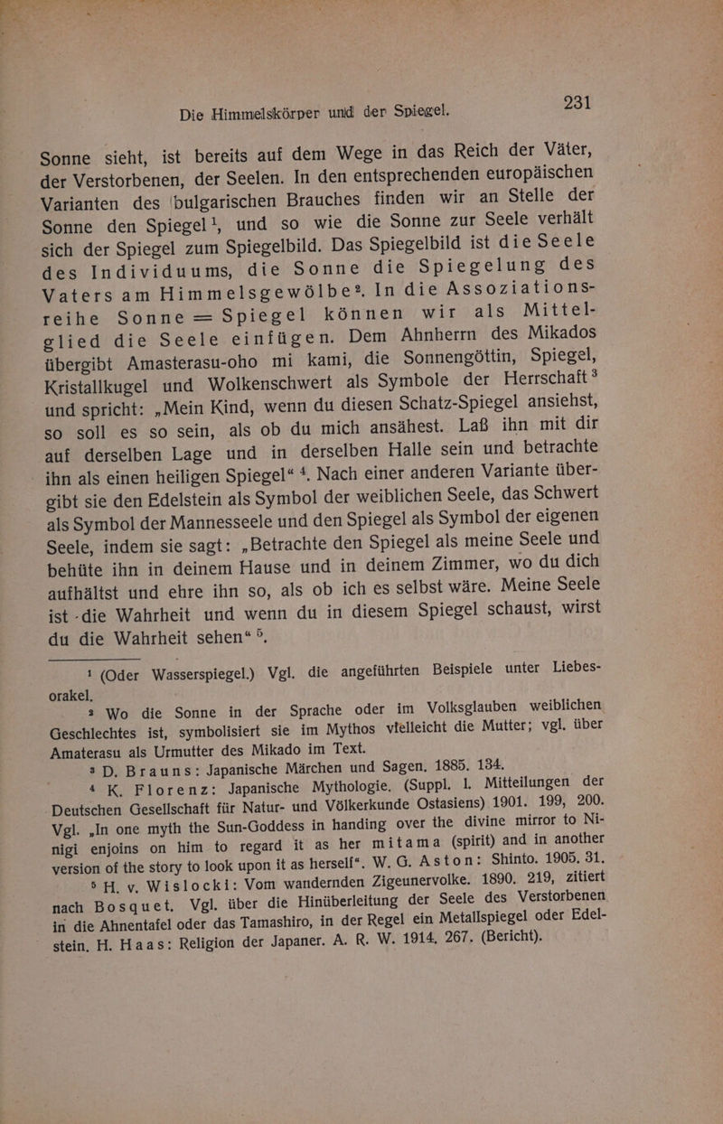 Sonne sieht, ist bereits auf dem Wege in das Reich der Väter, der Verstorbenen, der Seelen. In den entsprechenden europäischen Varianten des (bulgarischen Brauches finden wir an Stelle der Sonne den Spiegel, und so wie die Sonne zur Seele verhält sich der Spiegel zum Spiegelbild. Das Spiegelbild ist die Seele des Individuums, die Sonne die Spiegelung des Vatersam Himmelsgewölbe® In die Assoziations- reihe Sonne = Spiegel können wir als Mittel- glied die Seele einfügen. Dem Ahnherrn des Mikados übergibt Amasterasu-oho mi kami, die Sonnengöttin, Spiegel, Kristallkugel und Wolkenschwert als Symbole der Herrschaft’ und spricht: „Mein Kind, wenn du diesen Schatz-Spiegel ansiehst, so soll es so sein, als ob du mich ansähest. Laß ihn mit dir auf derselben Lage und in derselben Halle sein und betrachte ihn als einen heiligen Spiegel“ *. Nach einer anderen Variante über- gibt sie den Edelstein als Symbol der weiblichen Seele, das Schwert als Symbol der Mannesseele und den Spiegel als Symbol der eigenen Seele, indem sie sagt: „Betrachte den Spiegel als meine Seele und behüte ihn in deinem Hause und in deinem Zimmer, wo du dich atıfhältst und ehre ihn so, als ob ich es selbst wäre. Meine Seele ist -die Wahrheit und wenn du in diesem Spiegel schaust, wirst du die Wahrheit sehen“ °. i (Oder Wasserspiegel.) Vgl. die angeführten Beispiele unter Liebes- orakel. 2 Wo die Sonne in der Sprache oder im Volksglauben weiblichen Geschlechtes ist, symbolisiert sie im Mythos vielleicht die Mutter; vgl. über Amaterasu als Urmutter des Mikado im Text. s D, Brauns: Japanische Märchen und Sagen, 1885. 134. 4 K, Florenz: Japanische Mythologie. (Suppl. 1. Mitteilungen der Deutschen Gesellschaft für Natur- und Völkerkunde Ostasiens) 1901. 199, 200. Vgl. „In one myth the Sun-Goddess in handing over the divine mirror to Ni- nigi enjoins on him to regard it as her mitama (spirit) and in another version of the story to look upon it as herself“. W.G. Aston: Shinto, 1905. 31. 5H, v. Wislocki: Vom wandernden Zigeunervolke. 1890. 219, zitiert nach Bosquet. Vgl. über die Hinüberleitung der Seele des Verstorbenen in die Ahnentafel oder das Tamashiro, in der Regel ein Metallspiegel oder Edel- stein. H. Haas: Religion der Japaner. A. R. W. 1914, 267. (Bericht).