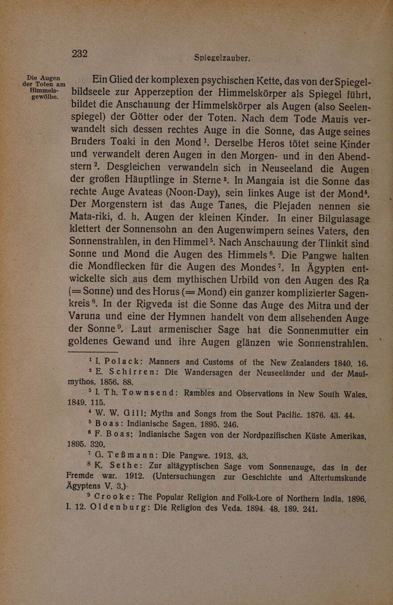 Die Augen der Toten am Himmels- gewölbe. .- 232 Spiegelzauber. Ein Glied der komplexen psychischen Kette, das von der Spiegel- bildseele zur Apperzeption der Himmelskörper als Spiegel führt, bildet die Anschauung der Himmelskörper als Augen (also Seelen- spiegel) der Götter oder der Toten. Nach dem Tode Mauis ver- wandelt sich dessen rechtes Auge in die Sonne, das Auge seines Bruders Toaki in den Mond!. Derselbe Heros tötet seine Kinder und verwandelt deren Augen in den Morgen- und in den Abend- der großen Häuptlinge in Sterne®. In Mangaia ist die Sonne das rechte Auge Avateas (Noon-Day), sein linkes Auge ist der Mond#, Der Morgenstern ist das Auge Tanes, die Plejaden nennen sie klettert der Sonnensohn an den Augenwimpern seines Vaters, den Sonnenstrahlen, in den Himmel’. Nach Anschauung der Tlinkit sind Sonne und Mond die Augen des Himmels®. Die Pangwe halten die Mondilecken für die Augen des Mondes’. In Ägypten ent- wickelte sich aus dem mythischen Urbild von den Augen des Ra (= Sonne) und des Horus (= Mond) ein ganzer komplizierter Sagen- Varuna und eine der Hymnen handelt von dem allsehenden Auge der Sonne°. Laut armenischer Sage hat die Sonnenmutter ein goldenes Gewand und ihre Augen glänzen wie Sonnenstrahlen. ®2E. Schirren: Die Wandersagen der Neuseeländer und der Maui- mythos. 1856. 88. .?1. Th. Townsend: Rambles and Observations in New South Wales, 1849, 115. * W. W. Gill: Myths and Songs from the Sout Pacific. 1876. 43. 44. ° Boas: Indianische Sagen. 1895. 246. °F, Boas: Indianische Sagen von der Nordpazifischen Küste Amerikas, 1895. 320. G. Teßmann: Die Pangwe. 1913, 43. ®K. Sethe: Zur altägyptischen Sage vom Sonnenauge, das in der Fremde war. 1912. (Untersuchungen zur Geschichte und Altertumskunde Ägyptens V, 3.) ° Crooke: The Popular Religion and Folk-Lore of Northern India, 1896,