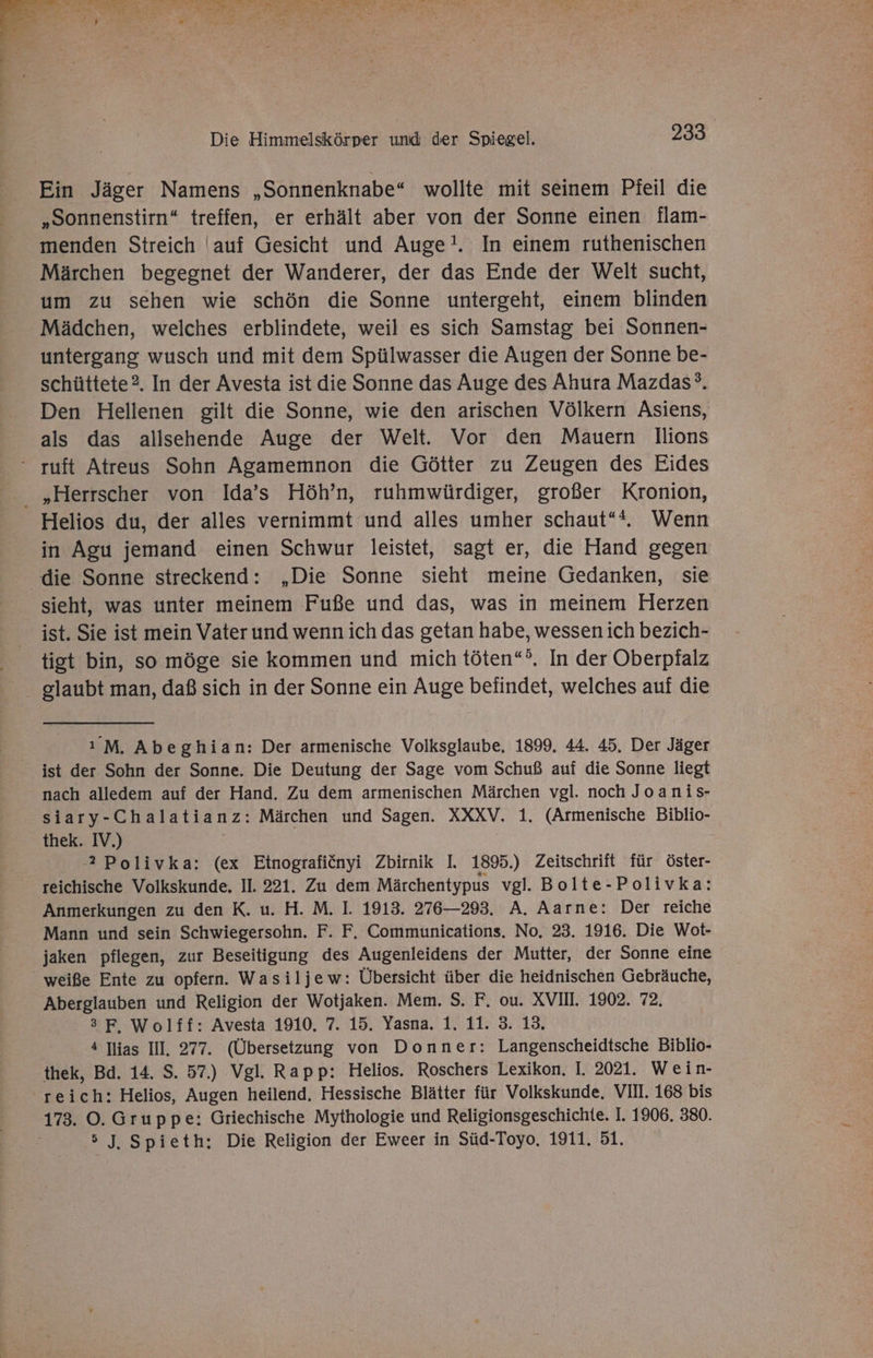 u \ ’ ’ 2 er « % i RN EUER ©) an Die Himmelskörper und der Spiegel. 233. Ein Jäger Namens „Sonnenknabe“ wollte mit seinem Pfeil die „Sonnenstirn“ treffen, er erhält aber von der Sonne einen flam- menden Streich auf Gesicht und Auge!. In einem ruthenischen Märchen begegnet der Wanderer, der das Ende der Welt sucht, um zu sehen wie schön die Sonne untergeht, einem blinden Mädchen, welches erblindete, weil es sich Samstag bei Sonnen- untergang wusch und mit dem Spülwasser die Augen der Sonne be- schüttete?. In der Avesta ist die Sonne das Auge des Ahura Mazdas°. Den Hellenen gilt die Sonne, wie den arischen Völkern Asiens, als das allsehende Auge der Welt. Vor den Mauern lIlions “ ruft Atreus Sohn Agamemnon die Götter zu Zeugen des Eides „Herrscher von Ida’s Höh’n, ruhmwürdiger, großer Kronion, Helios du, der alles vernimmt und alles umher schaut“. Wenn in Agu jemand einen Schwur leistet, sagt er, die Hand gegen die Sonne streckend: „Die Sonne sieht meine Gedanken, sie sieht, was unter meinem Fuße und das, was in meinem Herzen ist. Sie ist mein Vater und wenn ich das getan habe, wessen ich bezich- tigt bin, so möge sie kommen und mich töten“. In der Oberpfalz glaubt man, daß sich in der Sonne ein Auge befindet, welches auf die ı M. Abeghian: Der armenische Volksglaube, 1899. 44. 45. Der Jäger ist der Sohn der Sonne. Die Deutung der Sage vom Schuß auf die Sonne liegt nach alledem auf der Hand. Zu dem armenischen Märchen vgl. noch Joanis- siary-Chalatianz: Märchen und Sagen. XXXV. 1. (Armenische Biblio- thek. IV.) | 2 Polivka: (ex Etnografiönyi Zbirnik I. 1895.) Zeitschrift für öster- reichische Volkskunde, II. 221. Zu dem Märchentypus vgl. Bolte-Polivka: Anmerkungen zu den K. u. H. M. I. 1913. 276—293. A. Aarne: Der reiche Mann und sein Schwiegersohn. F. F, Communications. No. 23. 1916. Die Wot- jaken pflegen, zur Beseitigung des Augenleidens der Mutter, der Sonne eine _ weiße Ente zu opfern. Wasiljew: Übersicht über die heidnischen Gebräuche, Aberglauben und Religion der Wotjaken. Mem. S. F. ou. XVIIL. 1902. 72. 3F, Wolff: Avesta 1910, 7. 15. Yasna. 1. 11. 3. 13. 4 ias III, 277. (Übersetzung von Donner: Langenscheidtsche Biblio- thek, Bd. 14. S. 57.) Vgl. Rapp: Helios. Roschers Lexikon. I. 2021. Wein- reich: Helios, Augen heilend, Hessische Blätter für Volkskunde. VII. 168 bis 173. ©. Gruppe: Griechische Mythologie und Religionsgeschichte. I. 1906. 380. 5 J, Spieth: Die Religion der Eweer in Süd-Toyo. 1911. 51.