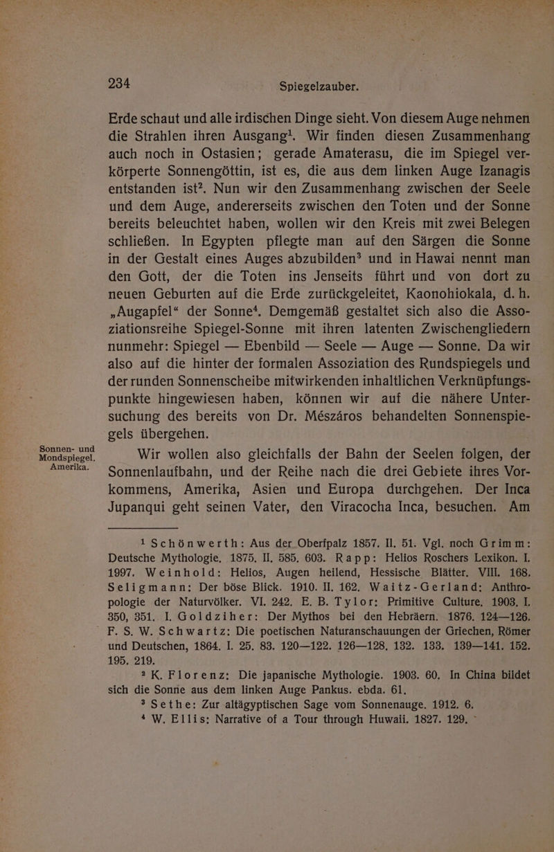 Sonnen- und Mondspiegel. Amerika. 234 Spiegelzauber. Erde schaut und alle irdischen Dinge sieht. Von diesem Auge nehmen die Strahlen ihren Ausgang!. Wir finden diesen Zusammenhang auch noch in Ostasien; gerade Amaterasu, die im Spiegel ver- körperte Sonnengöttin, ist es, die aus dem linken Auge Izanagis entstanden ist?. Nun wir den Zusammenhang zwischen der Seele und dem Auge, andererseits zwischen den Toten und der Sonne bereits beleuchtet haben, wollen wir den Kreis mit zwei Belegen schließen. In Egypten pflegte man auf den Särgen die Sonne in der Gestalt eines Auges abzubilden? und in Hawai nennt man den Gott, der die Toten ins Jenseits führt und von dort zu neuen Geburten auf die Erde zurückgeleitet, Kaonohiokala, d.h. „Augapfel“ der Sonne*. Demgemäß gestaltet sich also die Asso- ziationsreihe Spiegel-Sonne mit ihren latenten Zwischengliedern nunmehr: Spiegel — Ebenbild — Seele — Auge — Sonne. Da wir also auf die hinter der formalen Assoziation des Rundspiegels und der runden Sonnenscheibe mitwirkenden inhaltlichen Verknüpfungs- punkte hingewiesen haben, können wir auf die nähere Unter- suchung des bereits von Dr. M&amp;szäros behandelten Sonnenspie- gels übergehen. Wir wollen also gleichfalls der Bahn der Seelen folgen, der Sonnenlaufbahn, und der Reihe nach die drei Gebiete ihres Vor- kommens, Amerika, Asien und Europa durchgehen. Der Inca Jupanqui geht seinen Vater, den Viracocha Inca, besuchen. Am 1Schönwerth: Aus der Oberfpalz 1857. Il. 51. Vgl. noch Grimm: Deutsche Mythologie. 1875. I. 585. 603. Rapp: Helios Roschers Lexikon. I. 1997. Weinhold: Helios, Augen heilend, Hessische Blätter. VII. 168. Seligmann: Der böse Blick. 1910. II. 162. Waitz-Gerland: Anthro- pologie der Naturvölker. VI. 242. E. B. Tylor: Primitive Culture, 1903, I. 350, 351. I. Goldziher: Der Mythos bei den Hebräern. 1876. 124—126, F. S. W. Schwartz: Die poetischen Naturanschauungen der Griechen, Römer und Deutschen, 1864. I. 25. 83. 120—122. 126—128, 132. 133. 139—141. 152. 195. 219. 2 K. Florenz: Die japanische Mythologie. 1903. 60. In China bildet sich die Sonne aus dem linken Auge Pankus. ebda. 61. ® Sethe: Zur altägyptischen Sage vom Sonnenauge. 1912. 6. * W. Ellis: Narrative of a Tour through Huwaii. 1827. 129, °