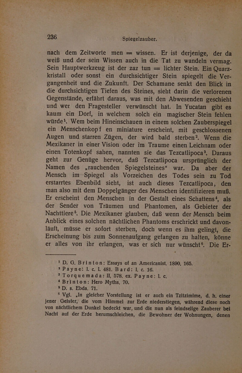 x 236 Spiegelzauber. nach dem Zeitworte men = wissen. Er ist derjenige, der da weiß und .der sein Wissen auch in die Tat zu wandeln vermag. Sein Hauptwerkzeug ist der zaz tun — lichter Stein. Ein Quarz- kristall oder sonst ein durchsichtiger Stein spiegelt die Ver- gangenheit und die Zukunft. Der Schamane senkt den Blick in die durchsichtigen Tiefen des Steines, sieht darin die verlorenen Gegenstände, erfährt daraus, was mit den Abwesenden geschieht und wer den Fragesteller verwünscht hat. In Yucatan gibt es kaum ein Dorf, in welchem solch ein magischer Stein fehlen würde!. Wem beim Hineinschauen in einem solchen Zauberspiegel ein Menschenkopf en miniature erscheint, mit geschlossenen Augen und starren Zügen, der wird bald sterben?, Wenn die Mexikaner in einer Vision oder im Traume einen Leichnam oder einen Totenkopf sahen, nannten sie das Tezcatlipoca®. Daraus geht zur Genüge hervor, daß Tezcatlipoca ursprünglich der Namen des „rauchenden Spiegelsteines“ war. Da aber der Mensch im Spiegel als Vorzeichen des Todes sein zu Tod erstarrtes Ebenbild sieht, ist auch dieses Tezcatlipoca, den man also mit dem Doppelgänger des Menschen identifizieren muß. Er erscheint den Menschen in der Gestalt eines Schattens‘, als der Sender von Träumen und Phantomen, als Gebieter der Nachttiere®. Die Mexikaner glauben, daß wenn der Mensch beim Anblick eines solchen nächtlichen Phantoms erschrickt und davon- läuft, müsse er sofort sterben, doch wenn es ihm gelingt, die Erscheinung bis zum Sonnenaufgang gefangen zu halten, könne er alles von ihr erlangen, was er sich nur wünscht‘. Die Er-  D.G. Brinton: Essays of an Americanist, 1890. 165. Payne: 1.c.L 481. Bardı'k'e 16, ’ Torquemada: II, 578. ex. Payne:l.c, “ Brinton: Hero Myths, 70. 5D. s. Ebda. 71. ° Vgl. „In gleicher Vorstellung ist er auch ein Tzitzimime, d. h, einer jener Geister, die vom Himmel zur Erde niederstiegen, während diese noch von nächtlichem Dunkel bedeckt war, und die nun als feindselige Zauberer bei Nacht auf der Erde herumschleichen, die Bewohner der Wohnungen, denen