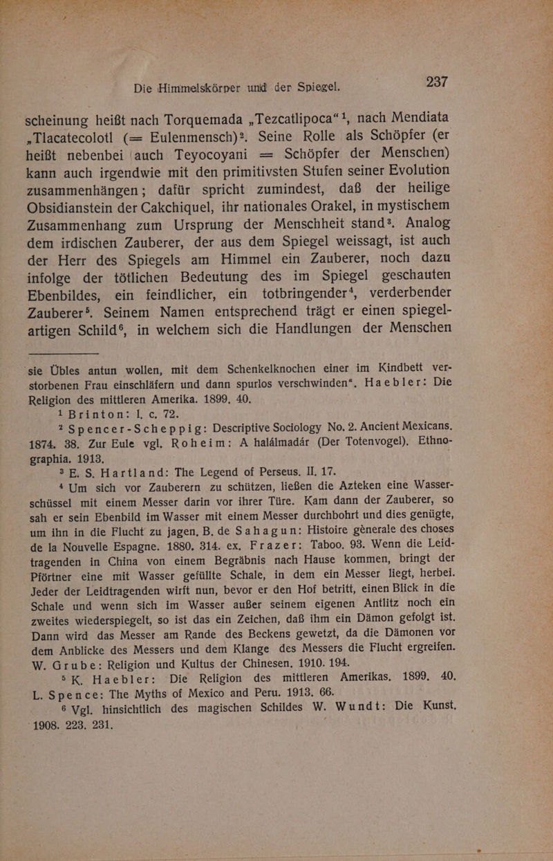 scheinung heißt nach Torquemada „Tezcatlipoca“!, nach Mendiata „Tlacatecolotl (= Eulenmensch)?. Seine Rolle als Schöpfer (er heißt nebenbei auch Teyocoyani = Schöpfer der Menschen) kann auch irgendwie mit den primitivsten Stufen seiner Evolution zusammenhängen; dafür spricht zumindest, daß der heilige Obsidianstein der Cakchiquel, ihr nationales Orakel, in mystischem Zusammenhang zum Ursprung der Menschheit stand®. Analog dem irdischen Zauberer, der aus dem Spiegel weissagt, ist auch der Herr des Spiegels am Himmel ein Zauberer, noch dazu infolge der tötlichen Bedeutung des im Spiegel geschauten Ebenbildes, ein feindlicher, ein totbringender‘, verderbender Zauberer’. Seinem Namen entsprechend trägt er einen spiegel- artigen Schild®, in welchem sich die Handlungen der Menschen ‘sie Übles antun wollen, mit dem Schenkelknochen einer im Kindbett ver- storbenen Frau einschläfern und dann spurlos verschwinden‘. Haebler: Die Religion des mittleren Amerika. 1899, 40. 1 Brinton: |, c. 72. 2 Spencer-Scheppig: Descriptive Sociology No. 2. Ancient Mexicans. 1874. 38. Zur Eule vgl. Roheim: A halälmadär (Der Totenvogel), Ethno- graphia. 1913, 3E,S, Hartland: The Legend of Perseus. II. 17. 4 lm sich vor Zauberern zu schützen, ließen die Azteken eine Wasser- schüssel mit einem Messer darin vor ihrer Türe. Kam dann der Zauberer, so sah er sein Ebenbild im Wasser mit einem Messer durchbohrt und dies genügte, um ihn in die Flucht zu jagen, B. de Sahagun: Histoire generale des choses de la Nouvelle Espagne. 1880. 314. ex. Frazer: Taboo. 93. Wenn die Leid- tragenden in China von einem Begräbnis nach Hause kommen, bringt der Pförtner eine mit Wasser gefüllte Schale, in dem ein Messer liegt, herbei. Jeder der Leidtragenden wirft nun, bevor er den Hof betritt, einen Blick in die Schale und wenn sich im Wasser außer seinem eigenen Antlitz noch ein zweites wiederspiegelt, so ist das ein Zeichen, daß ihm ein Dämon gefolgt ist. Dann wird das Messer am Rande des Beckens gewetzt, da die Dämonen vor dem Anblicke des Messers und dem Klange des Messers die Flucht ergreifen. W. Grube: Religion und Kultus der Chinesen. 1910. 194. 5K, Haebler: Die Religion des mittleren Amerikas. 1899. 40. L. Spence: The Myths of Mexico and Peru. 1913. 66. 6 Vgl. hinsichtlich des magischen Schildes W. Wundt: Die Kunst, ‘1908. 223. 231. ;