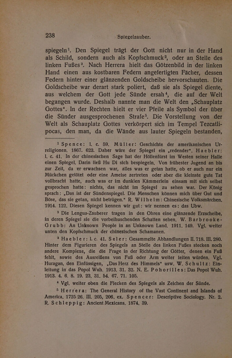NEN. Dat N ng So Fa Ti le En; \ 4 x b ange Br 4 SE En A N ! 238 | 'Spiegelzauber. spiegeln!. Den Spiegel trägt der Gott nicht nur in der Hand als Schild, sondern auch als Kopischmuck?, oder an Stelle des linken Fußes®. Nach Herrera hielt das Götzenbild in der linken Hand einen aus kostbaren Federn angefertigten Fächer, dessen Federn hinter einer glänzenden Goldscheibe hervorschauten. Die Goldscheibe war derart stark poliert, daß sie als Spiegel diente, aus welchem der Gott jede Sünde ersah®, die auf der Welt begangen wurde. Deshalb nannte man die Welt den „Schauplatz Gottes“. In der Rechten hielt er vier Pfeile als Symbol der über die Sünder ausgesprochenen Strafe®. Die Vorstellung von der Welt als Schauplatz Gottes verkörpert sich im Tempel Tezcatli- pocas, den man, da die Wände aus lauter Spiegeln bestanden, 1 Spence: |]. c. 59. Müller: Geschichte der amerikanischen Ur- religionen. 1867. 623. Daher wäre der Spiegel ein ‚redender“. Haebler: l. c. 41. In der chinesischen Sage hat der Höllenfürst im Westen seiner Halle einen Spiegel. Darin ließ Hu Di sich bespiegeln, Von frühester Jugend an bis zur Zeit, da er erwachsen war, alles was er getan hatte, ob er auch nur ein Mückchen getötet oder eine Ameise zertreten oder aber die kleinste gute Tat vollbracht hatte, auch was er im dunklen Kämmerlein einsam mit sich selbst gesprochen hatte: nichts, das nicht im Spiegel zu sehen war. Der König sprach: „Das ist der Sündenspiegel. Die Menschen können mich über Gut und Böse, das sie getan, nicht betrügen.“ R. Wilhelm: Chinesische Volksmärchen. 1914. 122. Diesen Spiegel kennen wir gut: wir nennen es: das Ubw. ? Die Lengua-Zauberer tragen in den Ohren eine glänzende Erzscheibe, in deren Spiegel sie die vorbeihuschenden Schatten sehen. W. Barbrooke- Grubb: An Unknown People in an Unknown Land. 1911. 149. Vgl. weiter unten den Kopfschmuck der chinesischen Schamanen. ® Haebler:l.c. 41. Seler: Gesammelte Abhandlungen II. 718. III. 280. Hinter dem Figurieren des Spiegels an Stelle des linken Fußes stecken noch andere Komplexe, die die Frage in der Richtung der Götter, denen ein Fuß fehlt, sowie des Ausreißens von Fuß oder Arm weiter leiten würden. Vgl. '» Huragan, den Einfüssigen, „Das Herz des Himmels“ usw. W. Schultz: Ein- leitung in das Popol Wuh. 1913. 31. 32. N. E. Pohorilles: Das Popol Wuh. 1913. 4. 6. 8. 19. 23. 31. 54. 67. 71. 105. 4 Vgl. weiter oben die Flecken des Spiegels als Zeichen der Sünde. 5 Herrera: The General History of the Vast Continent and Islands of America. 1725.26. III. 205, 206. ex. Spencer: Descriptive Sociology. Nr. 2. R. Schleppig: Ancient Mexicans. 1874, 39.