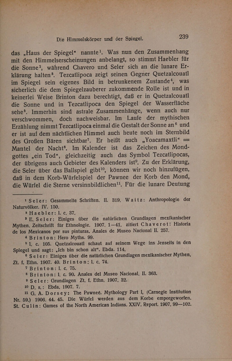das „Haus der Spiegel“ nannte!. Was nun den Zusammenhang mit den Himmelserscheinungen anbelangt, so stimmt Haebler für die Sonne?, während Chavero und Seler sich an die lunare Er- klärung halten®. Tezcatlipoca zeigt seinen Gegner Quetzalcouatl im Spiegel sein eigenes Bild in betrunkenem Zustande®, was sicherlich die dem Spiegelzauberer zukommende Rolle ist und in keinerlei Weise Brinton dazu berechtigt, daß er in Quetzalcouatl die Sonne und in Tezcatlipoca den Spiegel der Wasserfläche sehe5, Immerhin sind astrale Zusammenhänge, wenn auch nur verschwommen, doch nachweisbar. Im Laufe der mythischen Erzählung nimmt Tezcatlipoca einmal die Gestalt der Sonne an® und er ist auf dem nächtlichen Himmel auch heute noch im Sternbild des Großen Bären sichtbar’. Er heißt auch „Yoacamaxtli* = Mantel der Nacht®. Im Kalender ist das Zeichen des Mond- 'gottes „ein Tod“, gleichzeitig auch das Symbol Tezcatlipocas, der übrigens auch Gebieter des Kalenders ist?. Zu der Erklärung, die Seler über das Ballspiel gibt!‘, können wir noch hinzufügen, daß in dem Korb-Würfelspiel der Pawnee der Korb den Mond, die Würfel die Sterne versinnbildlichen!. Für die lunare Deutung 1 Seler: Gesammelte Schriften. II. 319. Waitz: Anthropologie der Naturvölker. IV. 150. 2 Haebler:l. c. 37. 3E, Seler: Einiges über die natürlichen Grundlagen mexikanischer Mythen. Zeitschrift für Ethnologie. 1907. 1—41. zitiert Chaverot: Historia de los Mexicanos por sus pinturas. Anales de Museo Nacional Il. 257. 4 Brinton: Hero Myths. 9. 51, c. 105. Quetzalcouatl schaut auf seinem Wege ins Jenseits in den Spiegel und sagt: ‚Ich bin schon alt“. Ebda. 114. | 6 Seler: Einiges über die natürlichen Grundlagen mexikanischer Mythen, Zt. f. Ethn. 1907. 40. Brinton:l. c. 74. ? Brinton:l. c. 75. 8 Brinton:l1. c. 90. Anales del Museo Nacional. II. 363. 9 Seler: Grundlagen. Zt. f. Ethn. 1907. 32. 10 D, s.: Ebda. 1907. 7. 11 G, A. Dorsey: The Pawnee. Mythology Part I, (Carnegie Institution “Nr. 59.) 1906. 44. 45. Die Würfel werden aus dem Korbe emporgeworfen. St. Culin: Games of the North American Indians. XXIV. Report. 1907. 99—102.
