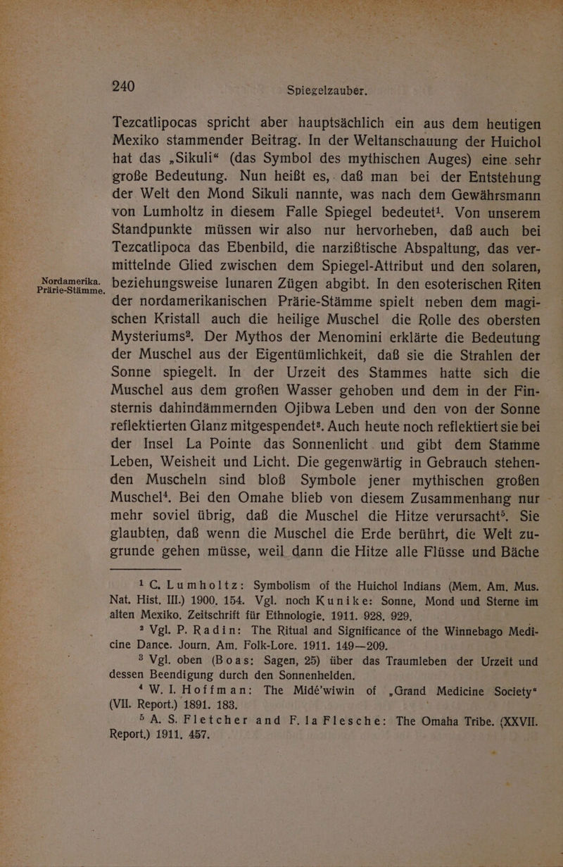 AN EN TE Nr Sr Ve TE A Tale Aalen En a RT N ne KR NRRRLE 30 WERE KRONE FAILED CR ERLERNT FABIO NE Er EN x TEE RR en Be FE ja RR ch &amp; Pit ] Bl ta) LIE 7 a es NT a TEN REEL SE TERN. ud x h 4 oe ‚k ne Et \ w - 240 Spiegelzauber. Tezcatlipocas spricht aber hauptsächlich ein aus dem heutigen Mexiko stammender Beitrag. In der Weltanschauung der Huichol hat das „Sikuli“ (das Symbol des mythischen Auges) eine. sehr große Bedeutung. Nun heißt es,. daß man bei der Entstehung der Welt den Mond Sikuli nannte, was nach dem Gewährsmann von Lumholtz in diesem Falle Spiegel bedeutet!. Von unserem Standpunkte müssen wir also nur hervorheben, daß auch bei Tezcatlipoca das Ebenbild, die narzißtische Abspaltung, das ver- mittelnde Glied zwischen dem Spiegel-Attribut und den solaren, puordamorika. beziehungsweise lunaren Zügen abgibt. In den esoterischen Riten der nordamerikanischen Prärie-Stämme spielt neben dem magi- schen Kristall auch die heilige Muschel die Rolle des obersten Mysteriums?, Der Mythos der Menomini erklärte die Bedeutung der Muschel aus der Eigentümlichkeit, daß sie die Strahlen der Sonne spiegelt. In der Urzeit des Stammes hatte sich die Muschel aus dem großen Wasser gehoben und dem in der Fin- sternis dahindämmernden Ojibwa Leben und den von der Sonne reflektierten Glanz mitgespendet3. Auch heute noch reflektiert sie bei der Insel La Pointe das Sonnenlicht. und gibt dem Starmme Leben, Weisheit und Licht. Die gegenwärtig in Gebrauch stehen- den Muscheln sind bloß Symbole jener mythischen großen Muschel*. Bei den Omahe blieb von diesem Zusammenhang nur mehr soviel übrig, daß die Muschel die Hitze verursacht’. Sie glaubten, daß wenn die Muschel die Erde berührt, die Welt zu- grunde gehen müsse, weil dann die Hitze alle Flüsse und Bäche , 1C. Lumholtz: Symbolism of the Huichol Indians (Mem,. Am. Mus. Nat. Hist. IIL) 1900. 154. Vgl. noch Kunike: Sonne, Mond und Sterne im alten Mexiko, Zeitschrift für Ethnologie, 1911. 928. 929, 2 Vgl. P. Radin: The Ritual and Significance of the Winnebago Medi- cine Dance. Journ, Am. Folk-Lore. 1911. 149—209. > Vgl. oben (Boas: Sagen, 25) über das Traumleben der Urzeit und dessen Beendigung durch den Sonnenhelden. “W.1I. Hoffman: The Mide’wiwin of „Grand Medicine Society‘ (VI. Report.) 1891. 183. >A.S. Fletcher and F.laFlesche: The Omaha Tribe. (XXVI. Report.) 1911. 457. |