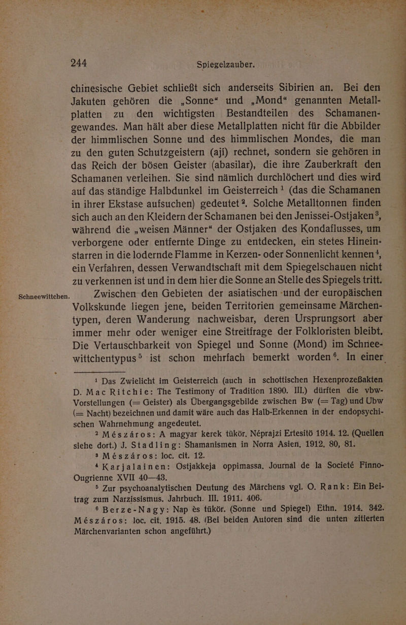Schneewittchen. chinesische Gebiet schließt sich anderseits Sibirien an. Bei den Jakuten gehören die „Sonne“ und „Mond“ genannten Metall- platten zu den wichtigsten Bestandteilen des Schamanen- zu den guten Schutzgeistern (aji) rechnet, sondern sie gehören in das Reich der bösen Geister (abasilar), die ihre Zauberkrafit den Schamanen verleihen. Sie sind nämlich durchlöchert und dies wird auf das ständige Halbdunkel im Geisterreich ' (das die Schamanen in ihrer Ekstase aufsuchen) gedeutet?2. Solche Metalltonnen finden sich auch an den Kleidern der Schamanen bei den Jenissei-Ostjaken?, während die „weisen Männer“ der Ostjaken des Kondaflusses, um verborgene oder entiernte Dinge zu entdecken, ein stetes Hinein- starren in die lodernde Flamme in Kerzen- oder Sonnenlicht kennen *, ein Verfahren, dessen Verwandtschaft mit dem Spiegelschauen nicht zu verkennen ist und in dem hier die Sonne an Stelle des Spiegels tritt. Zwischen den Gebieten der asiatischen -und der europäischen Volkskunde liegen jene, beiden Territorien gemeinsame Märchen- typen, deren Wanderung nachweisbar, deren Ursprungsort aber Die Vertauschbarkeit von Spiegel und Sonne (Mond) im Schriee- ı Das Zwielicht im Geisterreich (auch in schottischen Hexenprozeßakten Vorstellungen (= Geister) als Übergangsgebilde zwischen Bw (= Tag) und Ubw (— Nacht) bezeichnen und damit wäre auch das Halb-Erkennen in der endopsychi- schen Wahrnehmung angedeutet. 2 M&amp;szäros: A magyar kerek tükör. N£prajzi Ertesitö 1914. 12. (Quellen siehe dort.) J. Stadling: Shamanismen in Norra Asien. 1912. 80, 81. s M&amp;szäros: loc. cit. 12. 4 Karjalainen: Ostjakkeja oppimassa. Journal de la Societe Finno- Ougrienne XVII 40—43. 5 Zur psychoanalytischen Deutung des Märchens vgl. O. Rank: Ein Bei- trag zum Narzissismus. Jahrbuch. III. 1911. 406. 6 Berze-Nagy: Nap &amp;s tükör. (Sonne und Spiegel) Ethn. 1914. 342. Me&amp;szäros: loc, cit. 1915. 48. (Bei beiden Autoren sind die unten zitierten Märchenvarianten schon angeführt.)