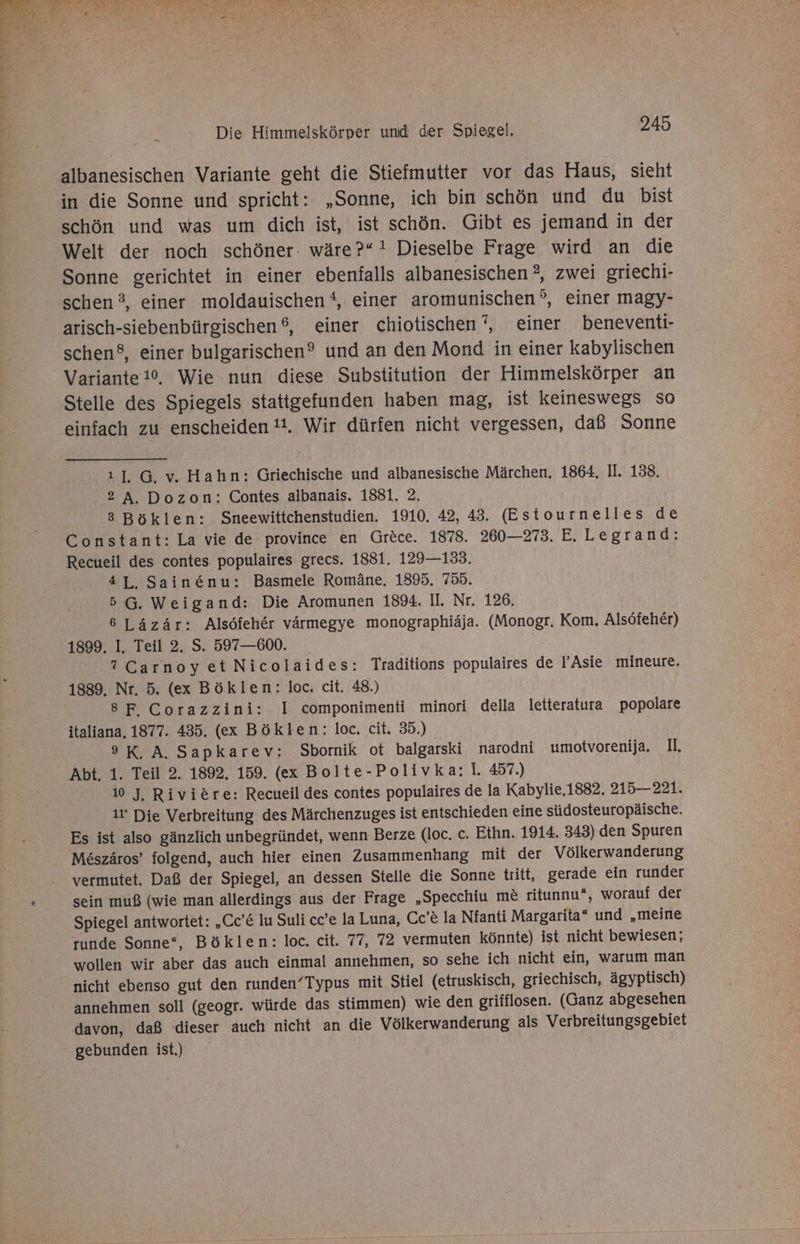 albanesischen Variante geht die Stiefmutter vor das Haus, sieht in die Sonne und spricht: „Sonne, ich bin schön und du bist schön und was um dich ist, ist schön. Gibt es jemand in der Welt der noch schöner: wäre?“! Dieselbe Frage wird an die ‘Sonne gerichtet in einer ebenfalls albanesischen ?, zwei griechi- schen 3, einer moldauischen , einer aromunischen°, einer magy- arisch-siebenbürgischen®, einer chiotischen ?, einer beneventi- schen®, einer bulgarischen? und an den Mond in einer kabylischen Variante!0, Wie nun diese Substitution der Himmelskörper an Stelle des Spiegels stattgefunden haben mag, ist keineswegs So einfach zu enscheiden 4. Wir dürfen nicht vergessen, daß Sonne ı], G. v, Hahn: Griechische und albanesische Märchen, 1864. II. 138. 2 A. Dozon: Contes albanais. 1881. 2. 3 Böklen: Sneewittchenstudien. 1910. 42, 43. (Estournelles de Constant: La vie de province en Gröce. 1878. 260—273. E.Legrand: Recueil des contes populaires grecs. 1881. 129—133. 4L, Sain&amp;nu: Basmele Romäne. 1895. 755. 5G. Weigand: Die Aromunen 1894. Il. Nr. 126, 6 Läzär: Alsöfeher värmegye monographiäja. (Monogr. Kom. Alsöfeher) 1899, I. Teil 2. S. 597—600. ?CarnoyetNicolaides: Traditions populaires de l’Asie mineure. 1889. Nr, 5. (ex Böklen: loc. cit. 48.) 8F Corazzini: I componimenti minori della letteratura popolare italiana. 1877. 435. (ex Böklen: loc. cit. 35.) 9 K. A. Sapkarev: Sbornik ot balgarski narodni umotvorenija. I. Abt. 1. Teil 2. 1892, 159. (ex Bolte-Polivka: Il. 457.) 10 J, Rivitre: Recueil des contes populaires de la Kabylie.1882. 215—221. it Die Verbreitung des Märchenzuges ist entschieden eine südosteuropäische. Es ist also gänzlich unbegründet, wenn Berze (loc. c. Ethn. 1914. 343) den Spuren Meszäros’ folgend, auch hier einen Zusammenhang mit der Völkerwanderung vermutet. Daß der Spiegel, an dessen Stelle die Sonne tritt, gerade ein runder sein muß (wie man allerdings aus der Frage „Specchiu me ritunnu“, worauf der Spiegel antwortet: „Cc’&amp; lu Suli cc’e la Luna, Cc’&amp; la Nfanti Margarita“ und „meine runde Sonne“, Böklen: loc. cit. 77, 72 vermuten könnte) ist nicht bewiesen; wollen wir aber das auch einmal annehmen, so sehe ich nicht ein, warum man nicht ebenso gut den runden’Typus mit Stiel (etruskisch, griechisch, ägyptisch) annehmen soll (geogr. würde das stimmen) wie den grifflosen. (Ganz abgesehen davon, daß dieser auch nicht an die Völkerwanderung als Verbreitungsgebiet gebunden ist.)