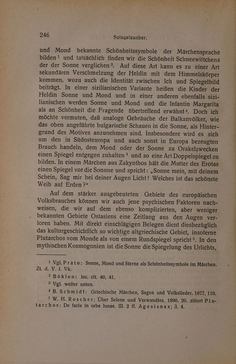 und Mond bekannte Schönheitssymbole der Märchensprache bilden! und tatsächlich finden wir die Schönheit Schneewittchens der der Sonne verglichen ?. Auf diese Art kann es zu einer Art . sekundären Verschmelzung der Heldin mit dem Himmelskörper kommen, wozu auch die Identität zwischen Ich und Spiegelbild beiträgt. In einer sizilianischen Variante heißen die Kinder der Heldin Sonne und Mond und in einer anderen ebenfalls sizi- lianischen werden Sonne und Mond und die Infantin Margarita als an Schönheit die Fragende übertreffend erwähnt, Doch ich möchte vermuten, daß analoge Gebräuche der Balkanvölker, wie das oben angeführte bulgarische Schauen in die Sonne, als Hinter- grund des Motives anzunehmen sind. Insbesondere wird es sich Brauch handeln, dem Mond oder der Sonne zu Orakelzwecken einen Spiegel entgegen zuhalten * und so eine Art Doppelspiegel zu bilden. In einem Märchen aus Zakynthos hält die Mutter des Erotas einen Spiegel vor die Sonnne und spricht: „Sonne mein, mit deinem Schein, Sag mir bei deiner Augen Licht! Welches ist das schönste Weib auf Erden ?« | Auf dem stärker ausgebeuteten Gebiete des europäischen Volksbrauches können wir auch jene psychischen Faktoren nach- weisen, die wir auf dem ebenso komplizierten, aber weniger bekannten Gebiete Ostasiens eine Zeitlang aus den Augen ver- loren haben. Mit direkt einschlägigen Belegen dient diesbezüglich das kulturgeschichtlich so wichtige altgriechische Gebiet, insoferne Plutarchos vom Monde als von einem Rundspiegel spricht. In den mythischen Kosmogonien ist dieSonne die Spiegelung des Urlichts, 1 Vgl.Prato:- Sonne, Mond und Sterne als Schönheitssymbole im Märchen. Zt. d. V.£ Vk | ® Böklen: loc. cit. 40, 41. 3 Vgl. weiter unten. *B. Schmidt: Griechische Märchen, Sagen und Volkslieder. 1877, 110, ° W. H. Roscher: Über Selene und Verwandtes, 1890. 20. zitiert Plu- tarchos: De facie in orbe lunae, II. 2 ff. Agesianax;3. 4. BT