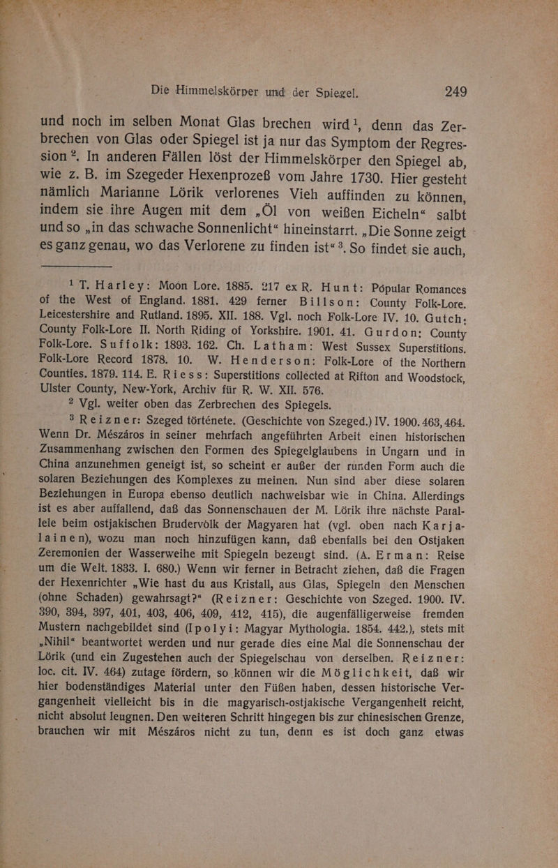 und noch im selben Monat Glas brechen wird!, denn das Zer- brechen von Glas oder Spiegel ist ja nur das Symptom der Regres- wie z. B. im Szegeder Hexenprozeß vom Jahre 1730. Hier gesteht nämlich Marianne Lörik verlorenes Vieh auffinden zu können, indem sie ihre Augen mit dem „Öl von weißen Eicheln“ salbt und so „in das schwache Sonnenlicht“ hineinstarrt. „Die Sonne zeigt ° 1 T. Harley: Moön Lore. 1885. 217 exR. Hunt: Popular Romances of the West of England. 1881. 429 ferner Billson: County Folk-Lore. Leicestershire and Rutland. 1895. XII. 188. Vgl. noch Folk-Lore IV. 10. Gutch.: County Folk-Lore II. North Riding of Yorkshire. 1901. 41. Gurdon: County Folk-Lore. Suffolk: 1893. 162. Ch. Latham: West Sussex Superstitions, Folk-Lore Record 1878. 10. W. Henderson: Folk-Lore of the Northern Counties. 1879. 114. E. Riess: Superstitions collected at Rifton and Woodstock, Ulster County, New-York, Archiv für R. W. XI. 576. ® Vgl. weiter oben das Zerbrechen des Spiegels. 3 Reizner: Szeged törtenete. (Geschichte von Szeged.) IV. 1900. 463, 464. Wenn Dr. M&amp;szäros in seiner mehrfach angeführten Arbeit einen historischen Zusammenhang zwischen den Formen des Spiegelglaubens in Ungarn und in China anzunehmen geneigt ist, so scheint er außer der runden Form auch die solaren Beziehungen des Komplexes zu meinen. Nun sind aber diese solaren ist es aber auffallend, daß das Sonnenschauen der M. Lörik ihre nächste Paral- leie beim ostjakischen Brudervölk der Magyaren hat (vgl. oben nach Karja- lainen), wozu man noch hinzufügen kann, daß ebenfalls bei den Ostjaken Zeremonien der Wasserweihe mit Spiegeln bezeugt sind. (A. Erman: Reise um die Welt. 1833. I. 680.) Wenn wir ferner in Betracht ziehen, daß die Fragen der Hexenrichter „Wie hast du aus Kristall, aus Glas, Spiegeln den Menschen (ohne Schaden) gewahrsagt?“ (Reizner: Geschichte von Szeged. 1900. IV. Mustern nachgebildet sind (Ipolyi: Magyar Mythologia. 1854. 442.), stets mit „Nihil“ beantwortet werden und nur gerade dies eine Mal die Sonnenschau der Lörik (und ein Zugestehen auch der Spiegelschau von derselben. Reizner: loc. cit. IV. 464) zutage fördern, so können wir die Möglichkeit, daß wir hier bodenständiges Material unter den Füßen haben, dessen historische Ver- gangenheit vielleicht bis in die magyarisch-ostjakische Vergangenheit reicht, nicht absolut leugnen. Den weiteren Schritt hingegen bis zur chinesischen Grenze, brauchen wir mit Me&amp;szäros nicht zu tun, denn es ist doch ganz etwas