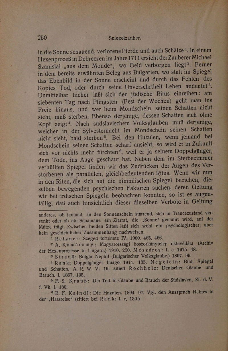 in die Sonne schauend, verlorene Pferde und auch Schätze '. In einem Hexenprozeß in Debreczen im Jahre 1711 ersieht der Zauberer Michael Szanislai ‚aus dem Monde“, wo Geld verborgen liegt”. Ferner das Ebenbild in der Sonne erscheint und durch das Fehlen des Kopfes Tod, oder durch seine Unversehrtheit Leben andeutet®. Unmittelbar hieher läßt sich der jüdische Ritus einreihen: am siebenten Tag nach Pfingsten (Fest der Wochen) geht man ins Freie hinaus, und wer beim Mondschein seinen Schatten nicht sieht, muß sterben. Ebenso derjenige, dessen Schatten sich ohne Kopf zeigt‘. Nach südslavischem Volksglauben muß derjenige, welcher in der Sylvesternacht im Mondschein seinen Schatten nicht sieht, bald sterben®. Bei den Huzulen, wenn jemand bei Mondschein seinen Schatten scharf ansieht, so wird er in Zukunft sich vor nichts mehr fürchten ®, weil er ja seinem Doppelgänger, dem Tode, ins Auge geschaut hat. Neben dem im Sterbezimmer verhüllten Spiegel finden wir das Zudrücken der Augen des Ver- storbenen als parallelen, gleichbedeutenden Ritus. Wenn wir nun in den Riten, die sich auf die himmlischen Spiegel beziehen, die- selben bewegenden psychischen Faktoren suchen, deren Geltung wir bei irdischen Spiegeln beobachten konnten, so ist es augen- fällig, daß auch hinsichtlich dieser dieselben Verbote in Geltung anderes, ob jemand, in den Sonnenschein starrend, sich in Trancezustand ver- senkt oder ob ein Schamane ein Zierrat, die . „Sonne“ genannt wird, auf der Mütze trägt. Zwischen beiden Sitten Jäßt sich wohl ein psychologischer, aber kein geschichtlicher Zusammenhang nachweisen. 1 Reizner: Szeged törtenete IV. 1900. 465, 466. ? A. Komäromy: Magyarorszägi boszorkänytelep okleveltära. (Archiv der Hexenprozesse in Ungarn.) 1910. 250. M&amp;szäros:].c. 1915. 48. 3 Strauß: Bolgär Nephit (Bulgarischer Volksglaube.) 1897. 99. 4 Rank: Doppelgänger. Imago 1914. 135. Negelein: Bild, Spiegel und Schatten. A. R. W. V. 19. zitiert Rochholz: Deutscher Glaube und Brauch. I. 1867. 105. '5F.S. Krauß: Der Tod in Glaube und Brauch der Südslaven, Zt. d. V. f. Vk. I. 180. 6R. F. Kaindl: Die Huzulen. 1894. 97. Vgl. den Ausspruch Heines in der „Harzreise“ (zitiert bei Rank: I. c. 130.) » u a a nd nk Ga ann la aa aa dt A u 2 2 ra nl a a el udn an de EL