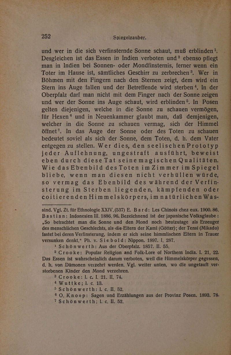 ER \ BE er Ta Apr 77. Kae a KT ET de u En A Die Na Nr A, u un De TE I ET E Pen } ® } N ae ee 2 a „ “ EN Re gar. ne k 252 Spiegelzauber. und wer in die sich verfinsternde Sonne schaut, muß erblindent, Desgleichen ist das Essen in Indien verboten und? ebenso pflegt man in Indien bei Sonnen- oder Mondfinsternis, ferner wenn ein Toter im Hause ist, sämtliches Geschirr zu zerbrechen®. Wer in Böhmen mit den Fingern nach den Sternen zeigt, dem wird ein Stern ins Auge fallen und der Betreffende wird sterben *. In der und wer der Sonne ins Auge schaut, wird erblinden®. In Posen gelten diejenigen, welche in die Sonne zu schauen vermögen, öffnet”. In das Auge der Sonne oder des Toten zu schauen bedeutet soviel als sich der Sonne, dem Toten, d. h. dem Vater entgegen zu stellen. Wer dies, den seelischen Prototyp jeder Auflehnung, ungestraft ausführt, beweist eben durch diese Tat seinemagischen Qualitäten. Wie dasEbenbild desToten imZimmer imSpiegel bliebe, wenn man diesen nicht verhüllen würde, so vermag das Ebenbild des während der Verfin- coitierendenHimmelskörpers,imnatürlichen Was- sind. Vgl. Zt. für Ethnologie XXIV.(537) E. Bard: Les Chinois chez eux. 1900. 86. Bastian: Indonesien Ill. 1886. 96. Bezeichnend ist der japanische Volksglaube : „So betrachtet man die Sonne und den Mond noch heutzutage als Erzeuger des menschlichen Geschlechts, als die Eltern der Kami (Götter); der Tensi (Mikado) fastet bei deren Verfinsterung, indem er sich seine himmlischen Eltern in Trauer versunken denkt.“ Ph. v. Siebold: Nippon. 1897. I. 287. ! Schönwerth: Aus der Oberpfalz. 1857. II. 55. 2 Crooke: Popular Religion and Folk-Lore of Northern India. I. 21, 22. Das Essen ist wahrscheinlich darum verboten, weil die Himmelskörper gegessen, d. h. von Dämonen verzehrt werden. Vgl. weiter unten, wo die ungetauft ver- storbenen Kinder den Mond verzehren. 2.600 ke: LE IR TE Wuttke;.l:c, 18, 5Schönwerth:l.c. I. 52. ”Schönwerth;l.c.I. 32.