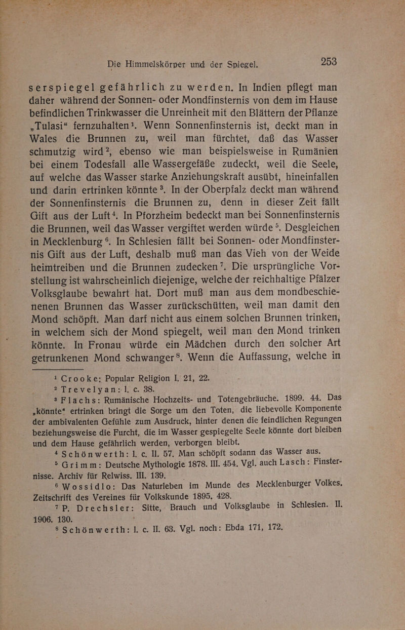 serspiegel gefährlich zu werden. In Indien pflegt man daher während der Sonnen- oder Mondfinsternis von dem im Hause befindlichen Trinkwasser die Unreinheit mit den Blättern der Pflanze „Tulasi“ fernzuhalten’. Wenn Sonnenfinsternis ist, deckt man in Wales die Brunnen zu, weil man fürchtet, daß das Wasser schmutzig wird?, ebenso wie man beispielsweise in Rumänien bei einem Todesfall alle Wassergefäße zudeckt, weil die Seele, auf welche das Wasser starke Anziehungskraft ausübt, hineinfallen und darin ertrinken könnte ?. In der Oberpfalz deckt man während der Sonnenfinsternis die Brunnen zu, denn in dieser Zeit fällt Gift aus der Luft. In Pforzheim bedeckt man bei Sonnenfinsternis die Brunnen, weil das Wasser vergiftet werden würde °. Desgleichen in Mecklenburg °. In Schlesien fällt bei Sonnen- oder Mondfinster- nis Gift aus der Luft, deshalb muß man das Vieh von der Weide heimtreiben und die Brunnen zudecken’. Die ursprüngliche Vor- stellung ist wahrscheinlich diejenige, welche der reichhaltige Pfälzer Volksglaube bewahrt hat. Dort muß man aus dem mondbeschie- nenen Brunnen das Wasser zurückschütten, weil man damit den Mond schöpft. Man darf nicht aus einem solchen Brunnen trinken, in welchem sich der Mond spiegelt, weil man den Mond trinken könnte. In Fronau würde ein Mädchen durch den solcher Art getrunkenen Mond schwanger®. Wenn die Auffassung, welche in i Crooke: Popular Religion 1:27,22 = Trevelyan:lc. 38: s Flächs: Rumänische Hochzeits- und Totengebräuche. 1899. 44. Das „könnte“ ertrinken bringt die Sorge um den Toten, die liebevolle Komponente der ambivalenten Gefühle zum Ausdruck, hinter denen die feindlichen Regungen beziehungsweise die Furcht, die im Wasser gespiegelte Seele könnte dort bleiben und dem Hause gefährlich werden, verborgen bleibt. 4 Schönwerth:l. c. Il. 57. Man schöpft sodann das Wasser aus. 5 Grimm: Deutsche Mythologie 1878. III. 454. Vgl. auch Lasch: Finster- nisse. Archiv für Relwiss. II. 139. 6 Wossidlo: Das Naturleben im Munde des Mecklenburger Volkes, Zeitschrift des Vereines für Volkskunde 1895. 428. PP DrecH Sitte, Brauch und Volksglaube in Schlesien. I. 8 Schönwerth:l. c. II. 63. Vgl. noch: Ebda 171, 172.