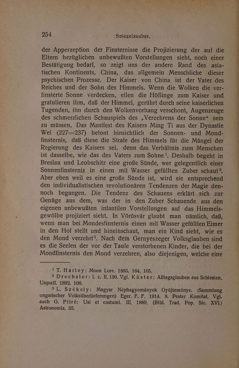 der Apperzeption der Finsternisse die Projizierung der auf die Eltern bezüglichen unbewußten Vorstellungen sieht, noch einer ‘ Bestätigung bedarf, so zeigt uns der andere Rand des asia- tischen Kontinents, China, das allgemein Menschliche dieser psychischen Prozesse. Der Kaiser von China ist der Vater des Reiches und der Sohn des Himmels. Wenn die Wolken die ver- finsterte Sonne verdecken, eilen die Höflinge zum Kaiser und gratulieren ihm, daß der Himmel, gerührt durch seine kaiserlichen Tugenden, ihn durch den Wolkenvorhang verschont, Augenzeuge des schmerzlichen Schauspiels des „Verzehrens der Sonne“ sein zu müssen. Das Manifest des Kaisers Ming Ti aus der Dynastie Wei (227—237) betont hinsichtlich der Sonnen- und Mond- finsternis, daß diese die Strafe des Himmels für die Mängel der Regierung des Kaisers sei, denn das Verhältnis zum Menschen ist dasselbe, wie das des Vaters zum Sohne!, Deshalb begeht in Breslau und Leobschitz eine große Sünde, wer gelegentlich einer Sonnenfinsternis in einen mit Wasser gefüllten Zuber schaut, Aber eben weil es eine große Sünde ist, wird sie entsprechend den individualistischen revolutionären Tendenzen der Magie den- noch begangen. Die Tendenz des Schauens erklärt sich zur Genüge aus dem, was der in den Zuber Schauende aus den eigenen unbewußten infantilen Vorstellungen auf das Himmels- gewölbe projiziert sieht. In Vörösvär glaubt man nämlich, daß, wenn man bei Mondesfinsternis einen mit Wasser gefüllten Eimer in den Hof stellt und hineinschaut, man ein Kind sieht, wie es den Mond verzehrt?. Nach dem Gernyeszeger Volksglauben sind es die Seelen der vor der Taufe verstorbenen Kinder, die bei der Mondfinsternis den Mond verzehren, also diejenigen, welche eine 1 T. Harley: Moon Lore. 1885. 164, 165. * Drechsler:l. c. IL.130. Vgl. Küster: Alltagsglauben aus Schlesien, Urquell. 1892. 108. ®L. Sz&amp;ekely: Magyar Nephagyomänyok Gyüjtemenye. (Sammlung ungarischer Volksüberlieferungen) Eger. F. F. 1914. 8. Pester Komitat. Vgl. auch G. Pitre: Usi et costumi.' II, 1889, (Bibl. Trad. Pop. Sic. XVL) . Astronomia, 35.